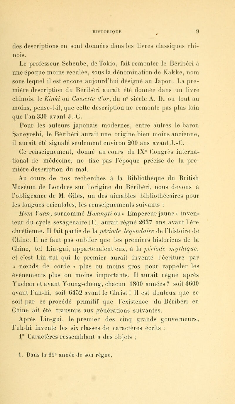 des descriptions en sont données dans les livres classiques chi- nois. Le professeur Scheube, deTokio, fait remonter le Béribéri à une époque moins reculée, sous la dénomination de Kakke, nom sous lequel il est encore aujourd'hui désigné au Japon. La pre- mière description du Béribéri aurait été donnée dans un livre chinois, le Kinki ou Cassette d'or, du \f siècle A. D. ou tout au moins, pense-t-il, que cette description ne remonte pas plus loin que l'an330 avant J.-C. Pour les auteurs japonais modernes, entre autres le baron Saneyoshi, le Béribéri aurait une origine bien moins ancienne, il aurait été signalé seulement environ 200 ans avant J.-C. Ce renseignement, donné au cours du IX^ Congrès interna- tional de médecine, ne fixe pas l'époque précise de la pre- mière description du mal. Au cours de nos recherches à la Bibliothèque du British Muséum de Londres sur l'origine du Béribéri^ nous devons à l'obligeance de M. Giles, un des aimables bibliothécaires pour les langues orientales, les renseignements suivants : Bien Yuan, surnommé Hwangti ou«. Empereur jaune » inven- teur du cycle sexagénaire (1), aurait régné 2637 ans avant l'ère chrétienne. Il fait partie de la période légendaire de l'histoire de Chine. Il ne faut pas oublier que les premiers historiens de la Chine, tel Lin-gui, appartenaient eux, à la période mijthique^ et c'est Lin-gui qui le premier aurait inventé l'écriture par « nœuds de corde » plus ou moins gros pour rappeler les événements plus ou moins importants. 11 aurait régné après Yuchan et avant Young-cheng, chacun 1800 années ? soit 3600 avant Fuh-hi, soit 6452 avant le Christ ! Il est douteux que ce soit par ce procédé primitif que l'existence du Béribéri en Chine ait été transmis aux générations suivantes. Après Lin-gui^ le premier des cinq grands gouverneurs, Fuh-hi invente les six classes de caractères écrits : 1° Caractères ressemblant à des objets ; 4. Dans la 61 « année de son rèsrne.