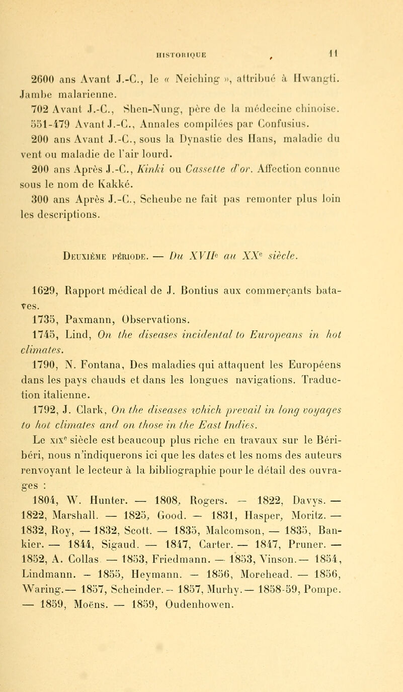 iiisi oiiinUE i\ 2000 ans Avant J.-C, le « Neiching », attribué à Ihvan.irti. Jambe malarienne. 702 Avant J.-C, Shen-Nung, père de la médecine chinoise. 551-479 Avant J.-C, Annales compilées par Confusius. 200 ans Avant J.-C, sous la Dynastie des Hans, maladie du vent ou maladie de l'air lourd. 200 ans Après J.-C, Kin/à ou Cassclle d'or. Affection connue sous le nom de Kakkc. 300 ans Après J.-C, Scheuhe ne fait pas remonter plus loin les descriptions. Deuxième période. — Du XVIb au XX'' siècle. 1629, Rapport médical de J. Bontius aux commerçants bata- Tes. 1735, Paxmann, Observations. 1745, Lind, On the diseases incidentcd to Europeans in hot climates. 1790, N. Fontana, Des maladies qui attaquent les Européens dans les pays chauds et dans les long'ues navigations. Traduc- tion italienne. 1792, J, Clark, On the diseases which prevail in long voyages to hot climates and on those in the East Indies. Le XIX'' siècle est beaucoup plus riche en travaux sur le Béri- béri, nous n'indiquerons ici que les dates et les noms des auteurs renvoyant le lecteur à la bibliog-raphie pour le détail des ouvra- ges : 1804, W. Hunter. — 1808, Rogers. - 1822, Davys. — 1822, Marshall. — 1825, Good. - 1831, Hasper, Moritz. — 1832, Roy, — 1832, Scott. — 1835, Malcomson, — 1835, Ban- kier. — 1844, Sigaud. — 1847, Carter. — 1847, Pruner. — 1852, A. Collas — 1853, Friedmann. - 1853, Yinson.— 1854, Lindmann. — 1855^ Heymann. — 1856, Morehead. — 1856, Waring.— 1857, Scheinder.- 1857, Murhy.— 1858-59, Pompe. — 1859, Moëns. — 1859, Oudenhowen.
