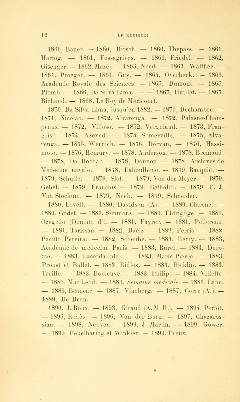 1860, Bauër. — 1860, Hirsch. — 1860, Thepass. - 1861, Hartog. — 1861, Fossagrives. — 1861. Friedel. — 1862, Gisenger. — 1862, Mazé. — 1863, ^'eed. — 1863, AValther. — 1864, Proeger. — 1864. Guy. — 1864, Overbeck. - 1863, Académie Royale des Sciences. — 1863, Diimont. — 1863, Plomb. — 1866, Da Silva Lima. ' 1867. Huillet. — 1867, Richaud. — 1868, Le Roy de Méricourt. 1870, Da Silva Lima, insqu'en 1882. — 1871, Dechambre. — 1871, Nicolao. — 1872, Alvarenga. — 1872, Palasne-Cham- peaux. — 1872. Yilloso. — 1872, Yergniaad. — 1873, Fran- çois. — 1874. Azevedo. — 1874, Somerville. — 1873, Alva- renga. — 1873, AYernich. — 1876, Dorvan, — 1876, Hassi- moio. — 1876, Hemury. — 1878. Anderson. — 1878, Bremaud. — 1878, Da Bocha.-— 1878. Dounon. — 1878, Archives de Médecine navale. — 1878, Laboulbène. — 1879, Bacquié. — 1879, Schutte. — 1879, Slot. — 1879, Yan der Meyer. - 1879, Gebel. — 1879. François. — 1879, Betholdi. — 1879. G. J. Yan Stockum. — 1879. ]Xeeb. — 1879, Schneider. 1880, Lovell. — 1880, Davidson (A). — 1880. Clarenc. — 1880, Godet. — 1880, Simmons. — 1880, Eldrigdge. — 1881, Ozegedo (Domato d'y. — 1881, Fayrer. — 1881, -Pellereau. — 1881, Tarissan. — 1882, Baëlz. — 1882, Ferris — 1882, Pacifio Pereira. — 1882, Scheube. — 1883. Remy. — 1883, Académie de médecine Paris. — 1883. Burel. — 1883, Duro- dié. — 1883. Lacerda (de). — 1883, Marie-Pierre. — 1883, Proust et Ballet. - 1883. Ridiez. — 1883, Ricklin. — 1883, Treille. — 1883, Dobleuve. — 1883. Philip. — 1884. Villette. — 1883, Mac Leod. — 1883, Semaine médicale. — 1886, Lane. — 1886, Beaucar. — 1887. Yinebei-g. — 1887, Corre (A.). — 1889, De Brun. 1890. J. Roux. — 1893, Giraud lA.M. R.j. — 1894, Périot. — 1893, Rogès. — 1896, Yan der Burg. — 1897, Chazaros- siau. — 1898, >'epveu. — 1899, J. Martin. — 1899, Gower. — 1899, Pekelharine- et ^Yinkler. — 1899, Preux.