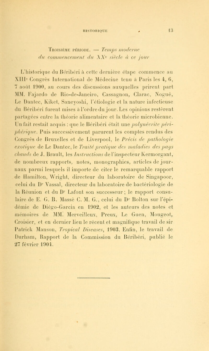 Troisii^mk l'Jîaiooi:. — Tcrups motlcrnc (lu comtncnccinml du A A'- sirrlc à c jour L'historique du Béribéri à cette dernière étape comniencc au Xïll Congrès International de Médecine tenu à Paris les 4_, C, 7 août 1900, au cours des discussions auxquelles prirent part MM. Fajardo de Rio-de-Janeiro, Cassagnon, Clarac, Nogué, Le Dantec, Kiket, Saneyoshi, Tétiologie et la nature infectieuse du Béribéri furent mises àl'ordredu jour. Les opinions restèrent partagées entre la théorie alimentaire et la théorie microbienne. Un fait restait acquis : que le Béribéri était une polynévrite péri- phérique. Puis successivement parurent les comptes rendus des Congrès de Bruxelles et de Liverpool, le Précis de pathologie exotique de Le Danlec, le Traité pratique des maladies des pays chauds de J. Brault, les /;i.ç//7/c/!/o;7.s-de l'inspecteur Kermorgant, de nombreux rapports, notes, monographies, articles de jour- naux parmi lesquels il importe de citer le remarquable rapport de Ilamilton, AVright, directeur du laboratoire de Singapoor, celui du D'' Vassal, directeur du laboratoire de bactériologie de la Réunion et du D'' Lafont son successeur ; le rapport consu- laire de E. G. B. Masse C. M. G., celui du D'' Bolton sur l'épi- démie de Diégo-Garcia en 1902, et les auteurs des notes et mémoires de MM. Merveilleux, Preux, Le Guen, Mougeot, Croisier, et en dernier lieu le récent et magnifique travail de sir Patrick Manson, Tropical Diseuses, 1903. Enfin, le travail de Durham, Rapport de la Commission du Béribéri, publié le 27 février 1904.