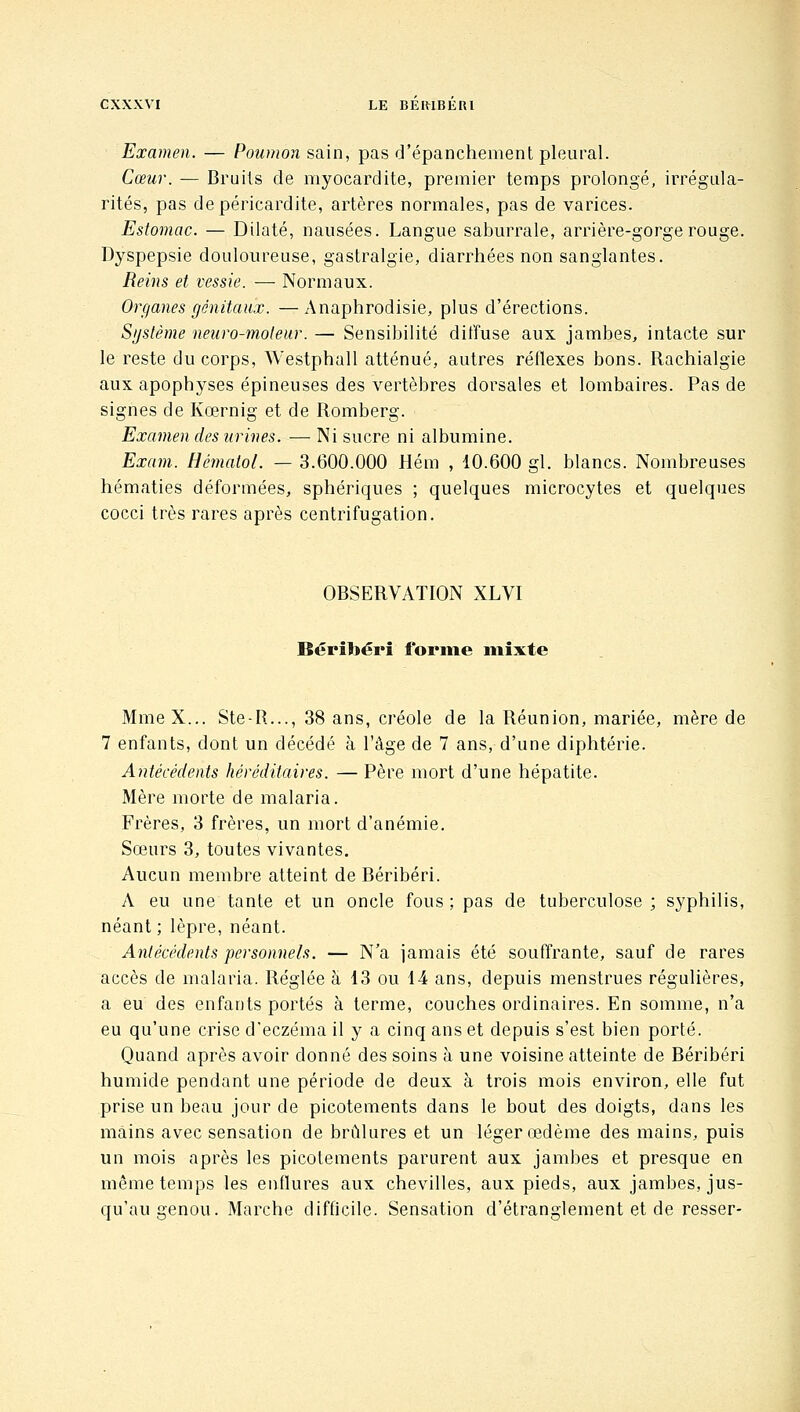 Examen. — Poumon sain, pas d'épanchement pleural. Cœur. — Bruits de myocardite, premier temps prolongé, irrégula- rités, pas depéricardite, artères normales, pas de varices. Estomac. — Dilaté, nausées. Langue saburrale, arrière-gorge rouge. Dyspepsie douloureuse, gastralgie, diarrhées non sanglantes. Reins et vessie. — Normaux. Organes génitaux. —Anaphrodisie, plus d'érections. Sgstème neuro-moteur. — Sensibilité diffuse aux jambes, intacte sur le reste du corps, Westphall atténué, autres réflexes bons. Rachialgie aux apophyses épineuses des vertèbres dorsales et lombaires. Pas de signes de Kœrnig et de Romberg. Examen des urines. — Ni sucre ni albumine. Exam. HématoL — 3.600.000 Hém , 10.600 gl. blancs. Nombreuses hématies déformées, sphériques ; quelques microcytes et quelques cocci très rares après centrifugation. OBSERVATION XLVI lîéritiérî forme mixte Mme X... Ste-R..., 38 ans, créole de la Réunion, mariée, mère de 7 enfants, dont un décédé à l'âge de 7 ans, d'une diphtérie. Antécédents héréditaires. — Père mort d'une hépatite. Mère morte de malaria. Frères, 3 frères, un mort d'anémie. Sœurs 3, toutes vivantes. Aucun membre atteint de Béribéri. A eu une tante et un oncle fous ; pas de tuberculose ; syphilis, néant ; lèpre, néant. Antécédents personnels. — N'a jamais été souffrante, sauf de rares accès de malaria. Réglée à 13 ou 14 ans, depuis menstrues régulières, a eu des enfants portés à terme, couches ordinaires. En somme, n'a eu qu'une crise d'eczéma il y a cinq ans et depuis s'est bien porté. Quand après avoir donné des soins à une voisine atteinte de Béribéri humide pendant une période de deux à trois mois environ, elle fut prise un beau jour de picotements dans le bout des doigts, dans les mains avec sensation de brûlures et un léger œdème des mains, puis un mois après les picotements parurent aux jambes et presque en même temps les enflures aux chevilles, aux pieds, aux jambes, jus- qu'au genou. Marche difficile. Sensation d'étranglement et de resser-