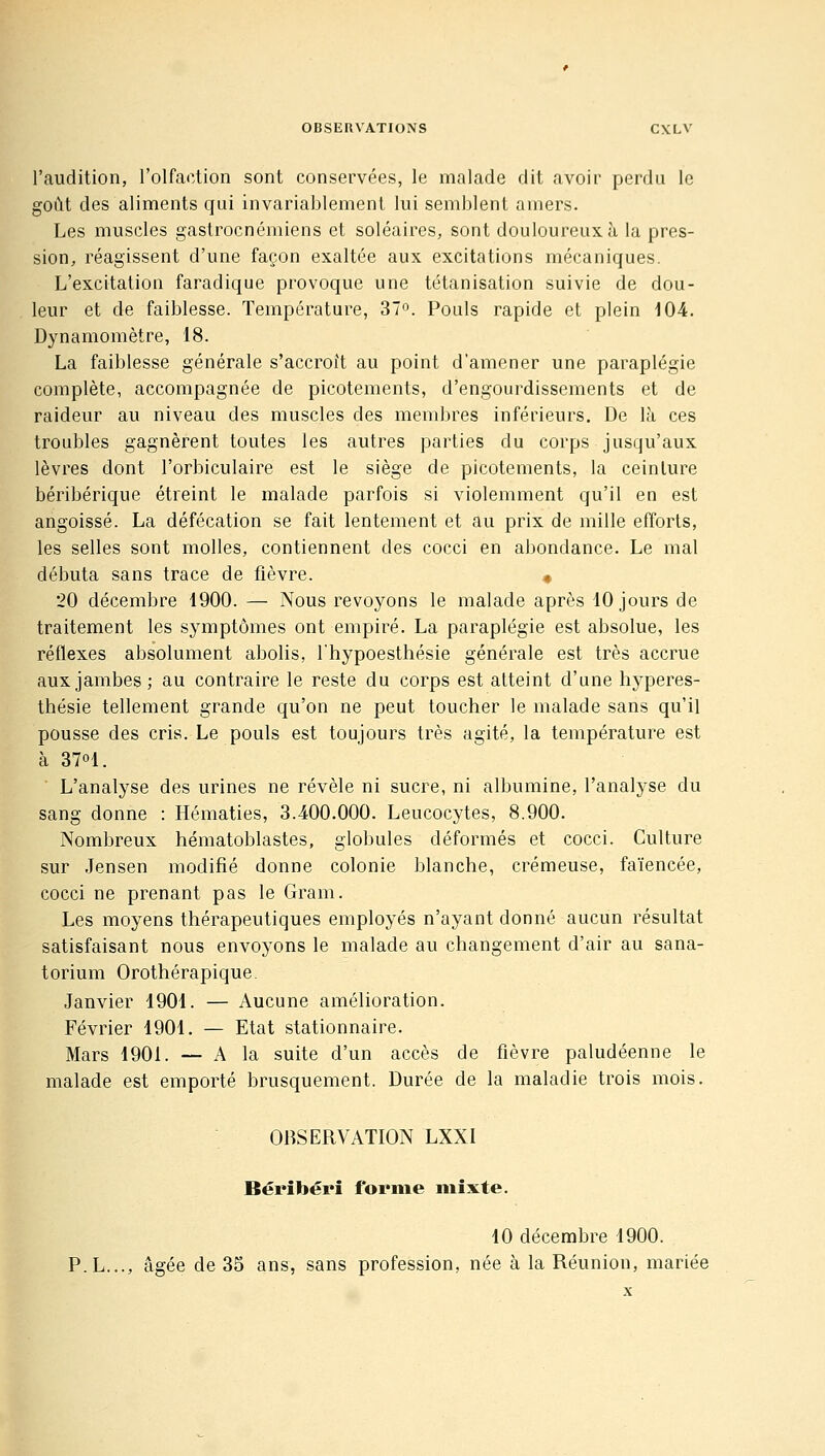 l'audition, l'olfaction sont conservées, le malade dit avoir perdu le goût des aliments qui invariablement lui semblent amers. Les muscles gastrocnémiens et soléaires, sont douloureux à la pres- sion, réagissent d'une façon exaltée aux excitations mécaniques. L'excitation faradique provoque une tétanisation suivie de dou- leur et de faiblesse. Température, 37». Pouls rapide et plein 104. Dynamomètre, 18. La faiblesse générale s'accroît au point d'amener une paraplégie complète, accompagnée de picotements, d'engourdissements et de raideur au niveau des muscles des membres inférieurs. De là ces troubles gagnèrent toutes les autres parties du corps jusqu'aux lèvres dont l'orbiculaire est le siège de picotements, la ceinture béribérique étreint le malade parfois si violemment qu'il en est angoissé. La défécation se fait lentement et au prix de mille efforts, les selles sont molles, contiennent des cocci en abondance. Le mal débuta sans trace de fièvre. « 20 décembre 1900. — Nous revoyons le malade après 10 jours de traitement les symptômes ont empiré. La paraplégie est absolue, les réflexes absolument abolis, l'hypoesthésie générale est très accrue aux jambes; au contraire le reste du corps est atteint d'une hyperes- thésie tellement grande qu'on ne peut toucher le malade sans qu'il pousse des cris. Le pouls est toujours très agité, la température est à 3701. ■ L'analyse des urines ne révèle ni sucre, ni albumine, l'analyse du sang donne : Hématies, 3.400.000. Leucocytes, 8.900. Nombreux hématoblastes, globules déformés et cocci. Culture sur Jensen modifié donne colonie blanche, crémeuse, faïencée, cocci ne prenant pas le Gram. Les moyens thérapeutiques employés n'ayant donné aucun résultat satisfaisant nous envoyons le malade au changement d'air au sana- torium Orothérapique Janvier 1901. — Aucune amélioration. Février 1901. — Etat stationnaire. Mars 1901. — A la suite d'un accès de fièvre paludéenne le malade est emporté brusquement. Durée de la maladie trois mois. OBSERVATION LXXI Béribéri forme mixte. 10 décembre 1900. P.L..., âgée de 35 ans, sans profession, née à la Réunion, mariée