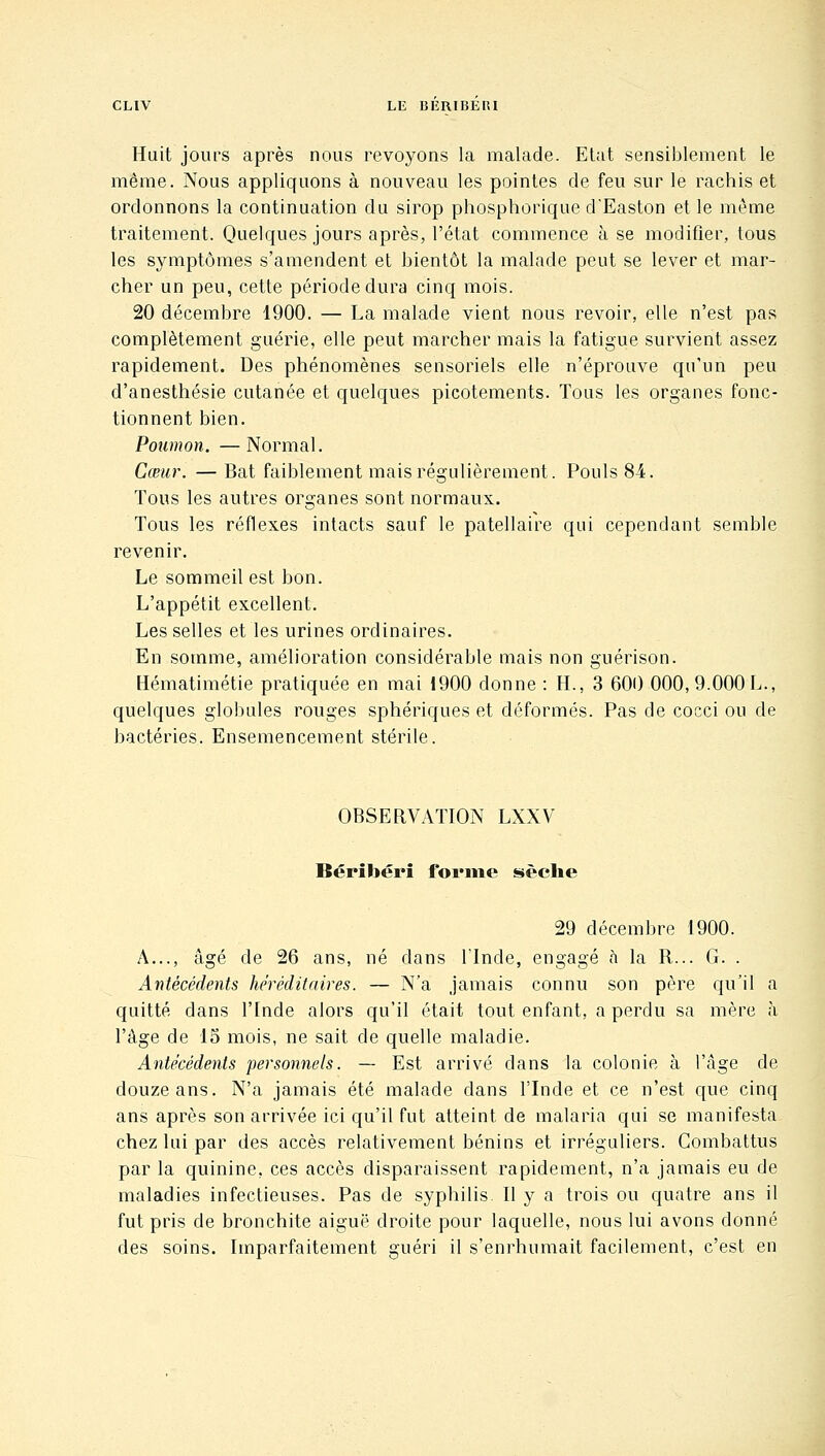 Huit jours après nous revoyons la malade. Etat sensiblement le même. Nous appliquons à nouveau les pointes de feu sur le rachis et ordonnons la continuation du sirop phosphorique d'Easton et le même traitement. Quelques jours après, l'état commence à se modifier, tous les symptômes s'amendent et bientôt la malade peut se lever et mar- cher un peu, cette période dura cinq mois. 20 décembre 1900. — La malade vient nous revoir, elle n'est pas complètement guérie, elle peut marcher mais la fatigue survient assez rapidement. Des phénomènes sensoriels elle n'éprouve qu'un peu d'anesthésie cutanée et quelques picotements. Tous les organes fonc- tionnent bien. Poumon. —Normal. Cœur. — Bat faiblement mais régulièrement. Pouls 84. Tous les autres organes sont normaux. Tous les réflexes intacts sauf le patellaire qui cependant semble revenir. Le sommeil est bon. L'appétit excellent. Les selles et les urines ordinaires. En somme, amélioration considérable mais non guérison. Hématimétie pratiquée en mai 1900 donne : H., 3 600 000, 9.000 L., quelques globules rouges sphériques et déformés. Pas de cocci ou de bactéries. Ensemencement stérile. OBSERVATION LXXV Béribéri forme sèche 29 décembre 1900. A..., âgé de 26 ans, né dans ITnde, engagé ù la R... G. . Antécédents héréditaires. — N'a jamais connu son père qu'il a quitté dans l'Inde alors qu'il était tout enfant, a perdu sa mère à l'âge de 15 mois, ne sait de quelle maladie. Antécédents personnels. — Est arrivé dans la colonie à l'âge de douze ans. N'a jamais été malade dans l'Inde et ce n'est que cinq ans après son arrivée ici qu'il fut atteint de malaria qui se manifesta chez lui par des accès relativement bénins et irréguliers. Combattus par la quinine, ces accès disparaissent rapidement, n'a jamais eu de maladies infectieuses. Pas de syphilis. Il y a trois ou quatre ans il fut pris de bronchite aiguë droite pour laquelle, nous lui avons donné des soins. Imparfaitement guéri il s'enrhumait facilement, c'est en