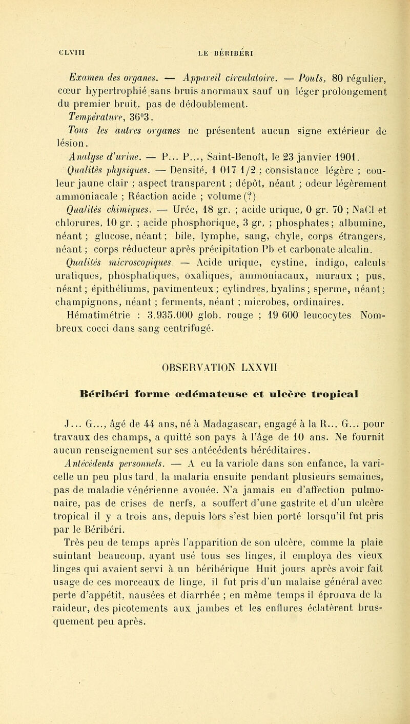 Examen des organes. — Appareil circulatoire. — Pouls, 80 régulier, cœur hypertrophié sans bruis anormaux sauf un léger prolongement du premier bruit, pas de dédoublement. Température, 36^3. Tous les autres organes ne présentent aucun signe extérieur de lésion. Analyse d'urine. — P... P..., Saint-Benoît, le 23 janvier 1901. Qualités physiques. — Densité, 1 017 1/2 ; consistance légère ; cou- leur jaune clair ; aspect transparent ; dépôt, néant ; odeur légèrement ammoniacale ; Réaction acide ; volume (?) Qualités chimiques. — Urée, 18 gr. ; acide urique, 0 gr. 70 ; NaCl et chlorures, 10 gr. ; acide phosphorique, 3 gr, ; phosphates; albumine, néant ; glucose, néant ; bile, lymphe, sang, chyle, corps étrangers, néant ; corps réducteur après précipitation Pb et carbonate alcalin. Qualités microscopiques. — Acide urique, cystine, indigo, calculs uratiques, phosphatiques, oxaliques, ammoniacaux, muraux ; pus, néant; épithéliums, pavimenteux ; cylindres, hyalins; sperme, néant; champignons, néant ; ferments, néant ; microbes, ordinaires. Hématimétrie : 3.935.000 glob. rouge ; 19 600 leucocytes. Nom- breux cocci dans sans: centrifugé. OBSERVATION LXXVII Béribéri forme œdéinateuse et ulcère tropical J... G..., âgé de 44 ans, né à Madagascar, engagé à la R... G... pour travaux des champs, a quitté son pays à l'âge de 10 ans. Ne fournit aucun renseignement sur ses antécédents héréditaires. Antécédents personnels. — A eu la variole dans son enfance, la vari- celle un peu plus tard, la malaria ensuite pendant plusieurs semaines, pas de maladie vénérienne avouée. N'a jamais eu d'affection pulmo- naire, pas de crises de nerfs, a souffert d'une gastrite et d'un ulcère tropical il y a trois ans, depuis lors s'est bien porté lorsqu'il fut pris par le Béribéri. Très peu de temps après l'apparition de son ulcère, comme la plaie suintant beaucoup, ayant usé tous ses linges, il employa des vieux linges qui avaient servi à un béribérique Huit jours après avoir fait usage de ces morceaux de linge, il fut pris d'un malaise général avec perte d'appétit, nausées et diarrhée ; en même temps il éprouva de la raideur, des picotements aux jambes et les enflures éclatèrent brus- quement peu après.