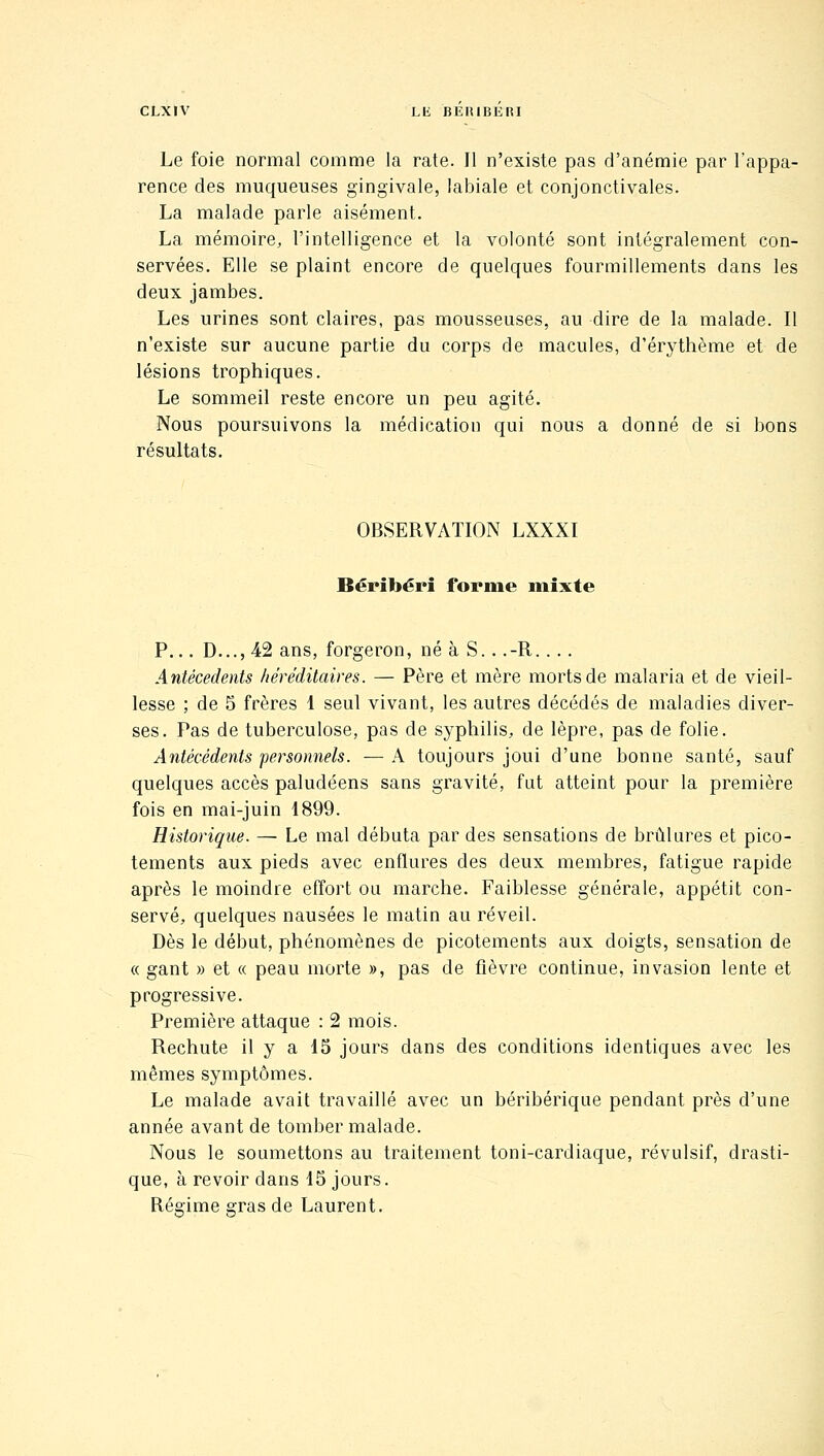 Le foie normal comme la rate. Il n'existe pas d'anémie par l'appa- rence des muqueuses gingivale, labiale et conjonctivales. La malade parle aisément. La mémoire, l'intelligence et la volonté sont intégralement con- servées. Elle se plaint encore de quelques fourmillements dans les deux jambes. Les urines sont claires, pas mousseuses, au dire de la malade. Il n'existe sur aucune partie du corps de macules, d'érythème et de lésions trophiques. Le sommeil reste encore un peu agité. Nous poursuivons la médication qui nous a donné de si bons résultats. OBSERVATION LXXXI Béribéri forme mixte P... D..., 42 ans, forgeron, né à S.. .-R.... Antécédents héréditaires. — Père et mère morts de malaria et de vieil- lesse ; de 5 frères 1 seul vivant, les autres décédés de maladies diver- ses. Pas de tuberculose, pas de syphilis, de lèpre, pas de folie. Antécédents personnels. — A toujours joui d'une bonne santé, sauf quelques accès paludéens sans gravité, fut atteint pour la première fois en mai-juin 1899. Historique. — Le mal débuta par des sensations de brûlures et pico- tements aux pieds avec enflures des deux membres, fatigue rapide après le moindre effort ou marche. Faiblesse générale, appétit con- servé, quelques nausées le matin au réveil. Dès le début, phénomènes de picotements aux doigts, sensation de « gant » et « peau morte », pas de fièvre continue, invasion lente et progressive. Première attaque : 2 mois. Rechute il y a 15 jours dans des conditions identiques avec les mêmes symptômes. Le malade avait travaillé avec un béribérique pendant près d'une année avant de tomber malade. Nous le soumettons au traitement toni-cardiaque, révulsif, drasti- que, à revoir dans 15 jours. Réaime 2:ras de Laurent.