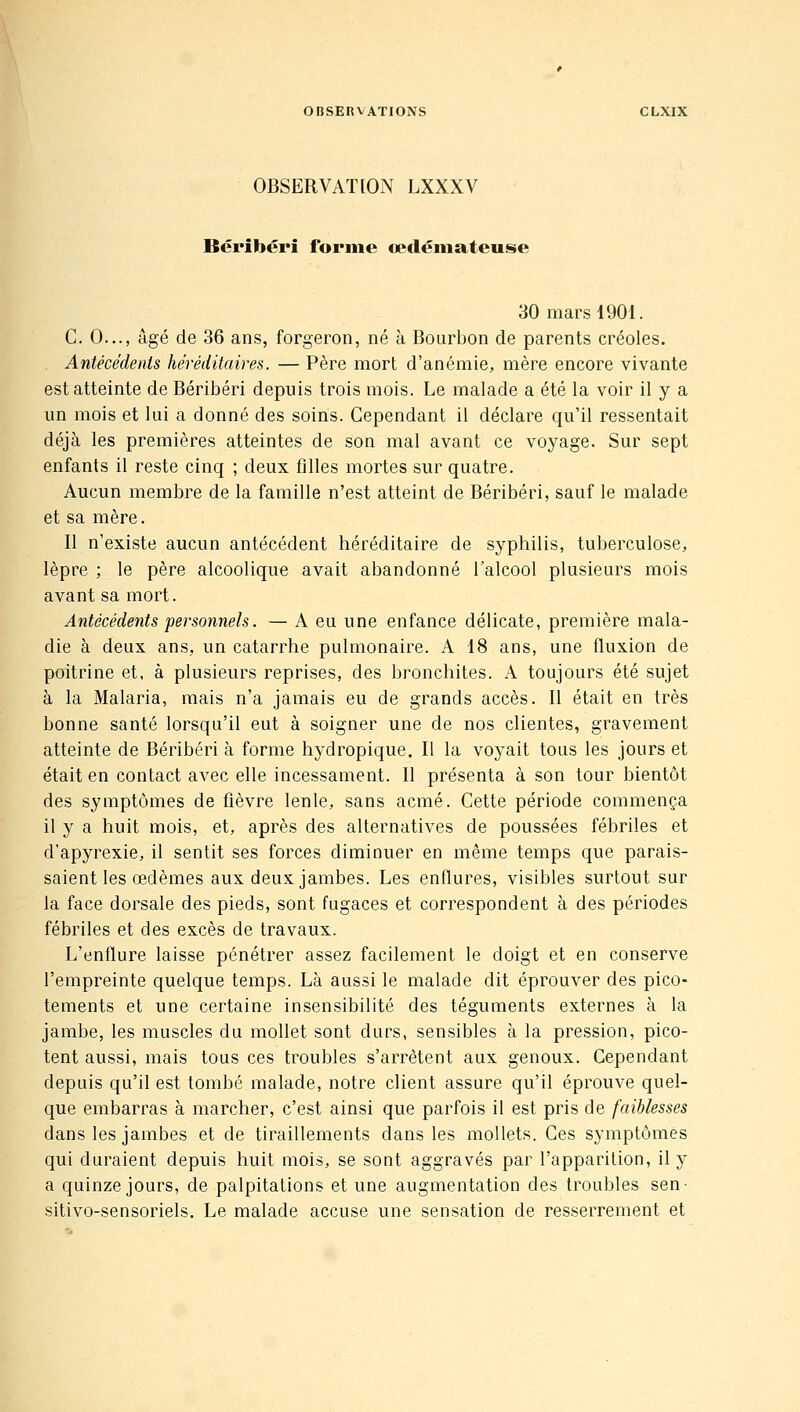 OBSERVATION LXXXV Béribéri forme cecléniateuse 30 mars 1901. C. 0..., âgé de 36 ans, forgeron, né à Bourbon de parents créoles. Antécédents héréditaires. — Père mort d'anémie, mère encore vivante est atteinte de Béribéri depuis trois mois. Le malade a été la voir il y a un mois et lui a donné des soins. Cependant il déclare qu'il ressentait déjà les premières atteintes de son mal avant ce voyage. Sur sept enfants il reste cinq ; deux filles mortes sur quatre. Aucun membre de la famille n'est atteint de Béribéri, sauf le malade et sa mère. Il n'existe aucun antécédent héréditaire de syphilis, tuberculose, lèpre ; le père alcoolique avait abandonné Talcool plusieurs mois avant sa mort. Antécédents personnels. — A eu une enfance délicate, première mala- die à deux ans, un catarrhe pulmonaire. A 18 ans, une fluxion de poitrine et, à plusieurs reprises, des bronchites. A toujours été sujet à la Malaria, mais n'a jamais eu de grands accès. Il était en très bonne santé lorsqu'il eut à soigner une de nos clientes, gravement atteinte de Béribéri à forme hydropique. Il la voyait tous les jours et était en contact avec elle incessament. Il présenta à son tour bientôt des symptômes de fièvre lenle, sans acmé. Cette période commença il y a huit mois, et, après des alternatives de poussées fébriles et d'apyrexie, il sentit ses forces diminuer en même temps que parais- saient les œdèmes aux deux jambes. Les enflures, visibles surtout sur la face dorsale des pieds, sont fugaces et correspondent à des périodes fébriles et des excès de travaux. L'enflure laisse pénétrer assez facilement le doigt et en conserve l'empreinte quelque temps. Là aussi le malade dit éprouver des pico- tements et une certaine insensibilité des téguments externes à la jambe, les muscles du mollet sont durs, sensibles à la pression, pico- tent aussi, mais tous ces troubles s'arrêtent aux genoux. Cependant depuis qu'il est tombé malade, notre client assure qu'il éprouve quel- que embarras à marcher, c'est ainsi que parfois il est pris de faiblesses dans les jambes et de tiraillements dans les mollets. Ces symptômes qui duraient depuis huit mois, se sont aggravés par l'apparition, il y a quinze jours, de palpitations et une augmentation des troubles sen- sitivo-sensoriels. Le malade accuse une sensation de resserrement et