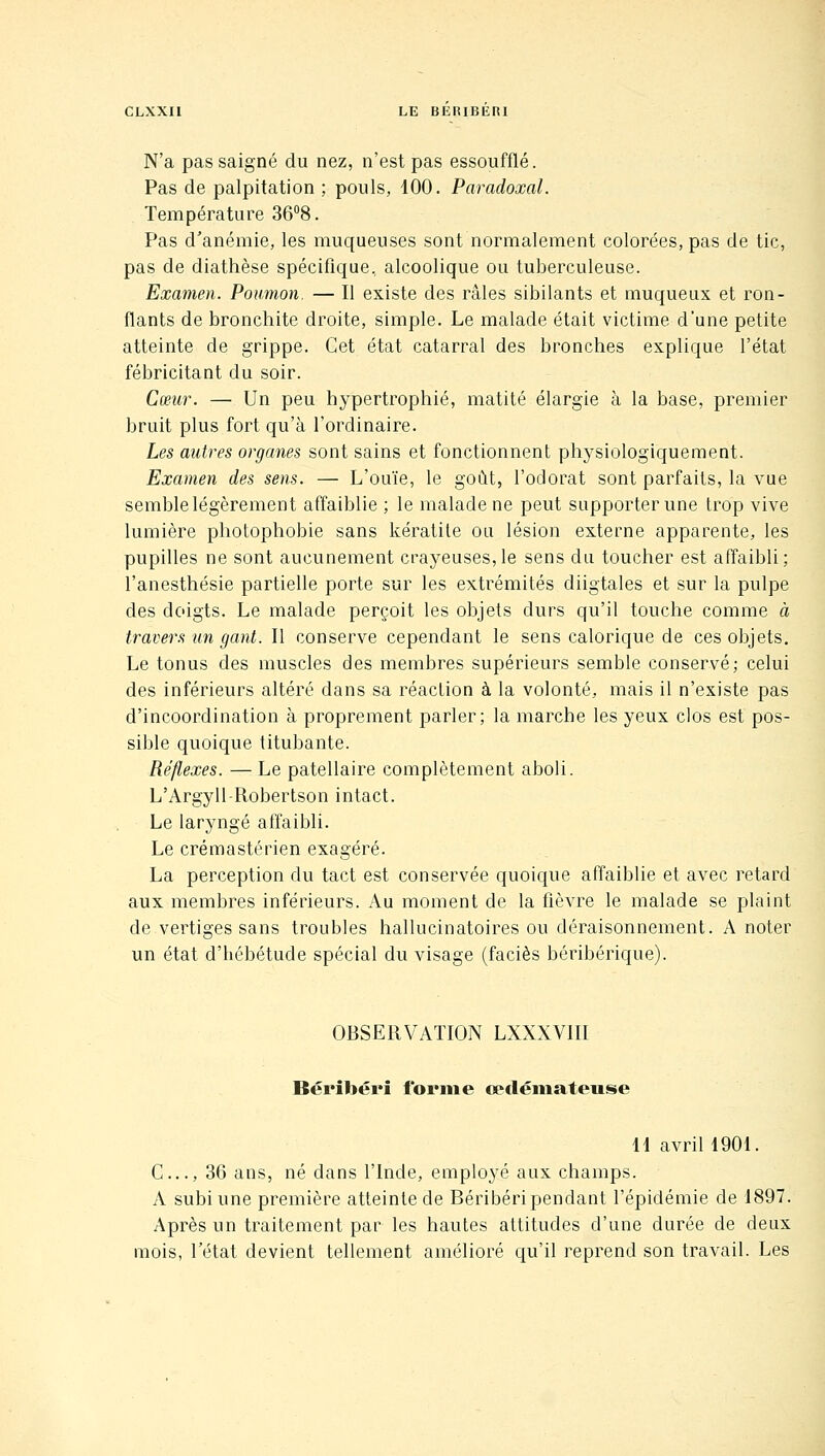 N'a pas saigné du nez, n'est pas essoufflé. Pas de palpitation ; pouls, 100. Paradoxal. Température 36°8. Pas d'anémie, les muqueuses sont normalement colorées, pas de tic, pas de diathèse spécifique, alcoolique ou tuberculeuse. Examen. Poumon. — Il existe des râles sibilants et muqueux et ron- flants de bronchite droite, simple. Le malade était victime d'une petite atteinte de grippe. Cet état catarral des bronches explique l'état fébricitant du soir. Cœur. — Un peu hypertrophié, matité élargie à la base, premier bruit plus fort qu'à l'ordinaire. Les autres organes sont sains et fonctionnent physiologiquement. Examen des sens. — L'ouïe, le goût, l'odorat sont parfaits, la vue semble légèrement affaiblie ; le malade ne peut supporter une trop vive lumière photophobie sans kératite ou lésion externe apparente, les pupilles ne sont aucunement crayeuses,le sens du toucher est affaibli; l'anesthésie partielle porte sur les extrémités diigtales et sur la pulpe des doigts. Le malade perçoit les objets durs qu'il touche comme à travers un gant. Il conserve cependant le sens calorique de ces objets. Le tonus des muscles des membres supérieurs semble conservé; celui des inférieurs altéré dans sa réaction à la volonté, mais il n'existe pas d'incoordination à proprement parler; la marche les yeux clos est pos- sible quoique titubante. Réflexes. — Le patellaire complètement aboli. L'Argyll-Robertson intact. Le laryngé affaibli. Le crémastérien exagéré. La perception du tact est conservée quoique affaiblie et avec retard aux membres inférieurs. Au moment de la fièvre le malade se plaint de vertiges sans troubles hallucinatoires ou déraisonnement. A noter un état d'hébétude spécial du visage (faciès béribérique). OBSERVATION LXXXVIII Béribéri forme opclémateuse H avril 1901. G..., 36 ans, né dans l'Inde, employé aux champs. A subi une première atteinte de Béribéri pendant l'épidémie de 1897. Après un traitement par les hautes attitudes d'une durée de deux mois, l'état devient tellement amélioré qu'il reprend son travail. Les