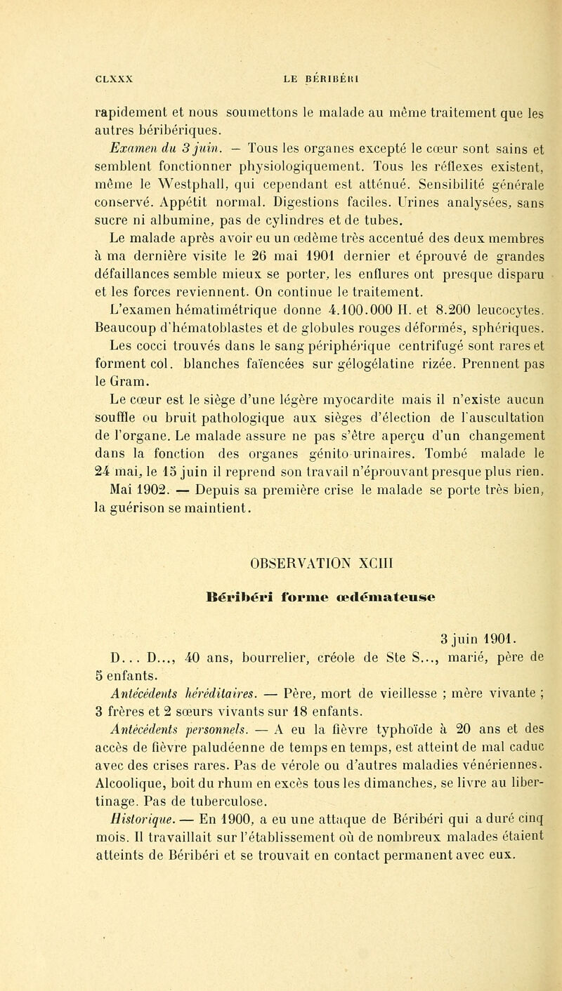 rapidement et nous soumettons le malade au même traitement que les autres béribériques. Examen du 3 juin. — Tous les organes excepté le cœur sont sains et semblent fonctionner physiologiquement. Tous les réflexes existent, même le Westphall, qui cependant est atténué. Sensibilité générale conservé. Appétit normal. Digestions faciles. Urines analysées, sans sucre ni albumine, pas de cylindres et de tubes. Le malade après avoir eu un œdème très accentué des deux membres à ma dernière visite le 26 mai 1901 dernier et éprouvé de grandes défaillances semble mieux se porter, les enflures ont presque disparu et les forces reviennent. On continue le traitement. L'examen hématimétrique donne 4.100.000 H. et 8.200 leucocytes. Beaucoup d'hématoblastes et de globules rouges déformés, sphériques. Les cocci trouvés dans le sang périphé)'ique centrifugé sont rares et forment col. blanches faïencées sur gélogélatine rizée. Prennent pas le Gram. Le cœur est le siège d'une légère myocardite mais il n'existe aucun souffle ou bruit pathologique aux sièges d'élection de Tauscultation de l'organe. Le malade assure ne pas s'être aperçu d'un changement dans la fonction des organes génito urinaires. Tombé malade le 24 maij le 13 juin il reprend son travail n'éprouvant presque plus rien. Mai 1902. — Depuis sa première crise le malade se porte très bien, OBSERVATION XCIII Béribéri forme œdémateuse 3 juin 1901. D... D.,., 40 ans, bourrelier, créole de Ste S..., marié, père de 5 enfants. Antécédents héréditaires. — Père, mort de vieillesse ; mère vivante ; 3 frères et 2 sœurs vivants sur 18 enfants. Antécédents personnels. — A eu la fièvre typhoïde à 20 ans et des accès de fièvre paludéenne de temps en temps, est atteint de mal caduc avec des crises rares. Pas de vérole ou d'autres maladies vénériennes. Alcoolique, boit du rhum en excès tous les dimanches, se livre au liber- tinage. Pas de tuberculose. Historique. — En 1900, a eu une attaque de Béribéri qui a duré cinq mois. Il travaillait sur l'établissement où de nombreux malades étaient atteints de Béribéri et se trouvait en contact permanent avec eux.