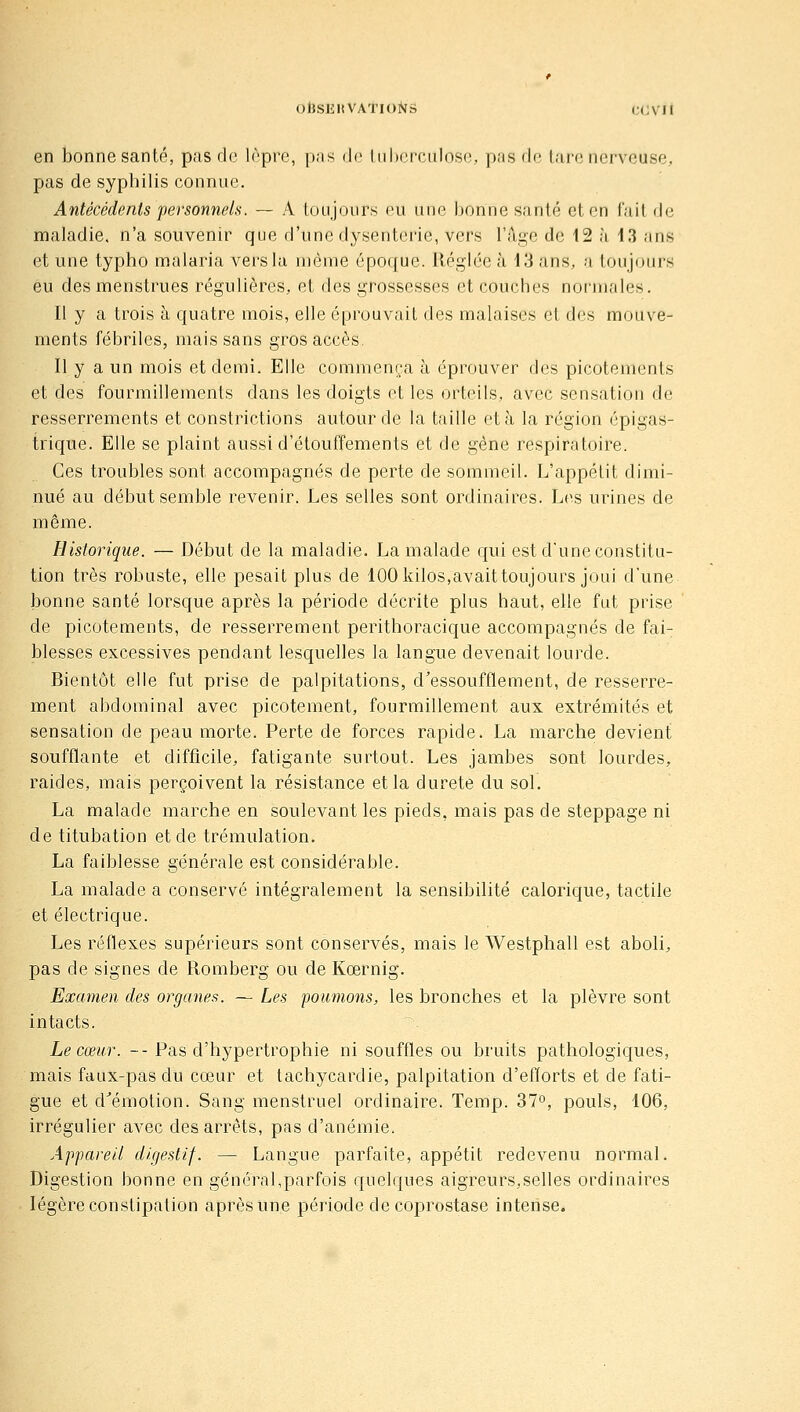 en bonne santé, pas de Irprc, i)as de Itilicrculosci,, pas de lare nerveuse, pas de syphilis connue. Antécédents personnels. — A toujours eu une bonne santé et en fait de maladie, n'a souvenir que d'une dysenterie, vers l'âge de 12 à 43 ans et une typho malaria vers la même époque. Réglée à 13 ans, a toujours eu des menstrues régulières, et des grossesses et couches normales. Il y a trois à quatre mois, elle éprouvait des malaises et des mouve- ments fébriles, mais sans gros accès. Il y a un mois et demi. Elle commença à éprouver des picotements et des fourmillements dans les doigts et les orteils, avec sensation de resserrements et constrictions autour de la taille et à la région épigas- trique. Elle se plaint aussi d'étouffements et de gène respiratoire. Ces troubles sont accompagnés de perte de sommeil. L'appétit dimi- nué au début semble revenir. Les selles sont ordinaires. Les urines de même. Historique. — Début de la maladie. La malade qui est d'une constitu- tion très robuste, elle pesait plus de 100 kilos,avait toujours joui d'une bonne santé lorsque après la période décrite plus haut, elle fut prise de picotements, de resserrement perithoracique accompagnés de fai- blesses excessives pendant lesquelles la langue devenait lourde. Bientôt elle fut prise de palpitations, d'essoufflement, de resserre- ment abdominal avec picotement, fourmillement aux extrémités et sensation de peau morte. Perte de forces rapide. La marche devient soufflante et difficile, fatigante surtout. Les jambes sont lourdes, raides, mais perçoivent la résistance et la dureté du sol. La malade marche en soulevant les pieds, mais pas de steppage ni de titubation et de trémulation. La faiblesse générale est considérable. La malade a conservé intégralement la sensibilité calorique, tactile et électrique. Les réflexes supérieurs sont conservés, mais le Westphall est aboli, pas de signes de Romberg ou de Kœrnig. Examen des organes. — Les poumons, les bronches et la plèvre sont intacts. Le cœur. -- Pas d'hypertrophie ni souffles ou bruits pathologiques, mais faux-pas du cœur et tachycardie, palpitation d'eiïorts et de fati- gue et d^émotion. Sang menstruel ordinaire. Temp. 37°, pouls, 106, irrégulier avec des arrêts, pas d'anémie. Appareil digestif. — Langue parfaite, appétit redevenu normal. Digestion bonne en général,parfois quebjues aigreurs,selles ordinaires légère constipation après une période de coprostase intense.