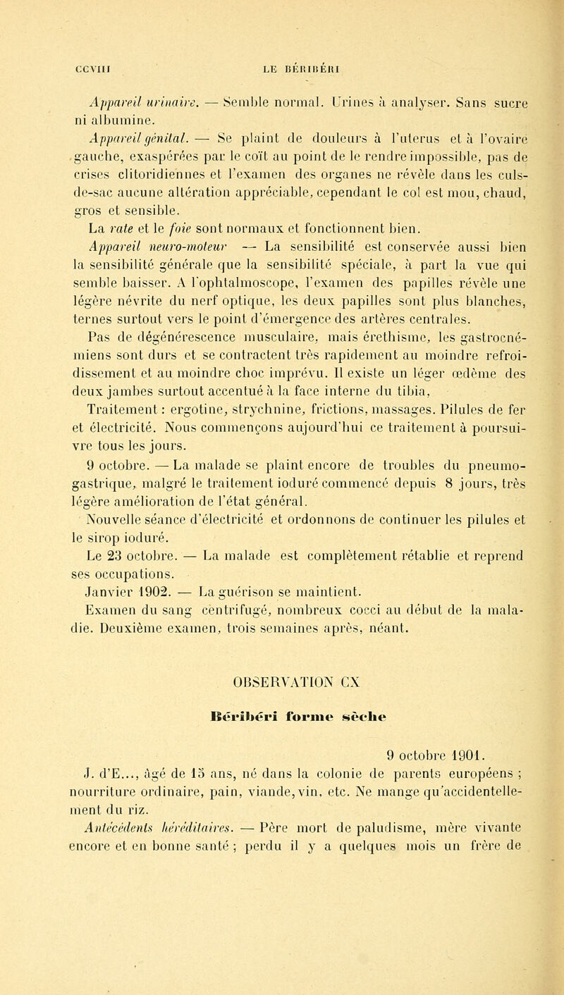 Appareil uriiiaire. — Semble normal. Urines à analyser. Sans sucre ni albumine. Appareil génital.— Se plaint de douleurs à l'utérus et à l'ovaire gauche, exaspérées par le coït au point de le rendre impossible, pas de crises clitoridiennes et l'examen des organes ne révèle dans les culs- de-sac aucune altération appréciable, cependant le col est mou, chaud, gros et sensible. La rate et le foie sont normaux et fonctionnent bien. Appareil neuro-moteur — La sensibilité est conservée aussi bien la sensibilité générale que la sensibilité spéciale, à part la vue qui semble baisser. A l'ophlalmoscope, l'examen des papilles révèle une légère névrite du nerf optique, les deux papilles sont plus blanches, ternes surtout vers le point d'émergence des artères centrales. Pas de dégénérescence musculaire, mais érethisme, les gastrocné- miens sont durs et se contractent très rapidement au moindre refroi- dissement et au moindre choc imprévu. Il existe un léger œdème des deux jambes surtout accentué k la face interne du tibia, Traitement: ergotine, strychnine, frictions, massages. Pilules de fer et électricité. Nous commençons aujourd'hui ce traitement à poursui- vre tous les jours. 9 octobre. — La malade se plaint encore de troubles du pneumo- gastrique, malgré le traitement ioduré commencé depuis 8 jours, très légère amélioration de l'état général. Nouvelle séance d'électricité et ordonnons de continuer les pilules et le sirop ioduré. Le 23 octobre. — La malade est complètement rétablie et reprend ses occupations. Janvier 1902. — La guérison se maintient. Examen du sang centrifugé, nombreux cocci au début de la mala- die. Deuxième examen, trois semaines après, néant. OBSERVATION CX Béribéri forme sèche 9 octobre 1901. J. d'E..., âgé de 15 ans, né dans la colonie de parents européens ; nourriture ordinaire, pain, viande, vin, etc. Ne mange qu'accidentelle- ment du riz. Antécédents héréditaires. — Père mort de paludisme, mère vivante encore et en bonne santé ; perdu il y a quelques mois un frère de