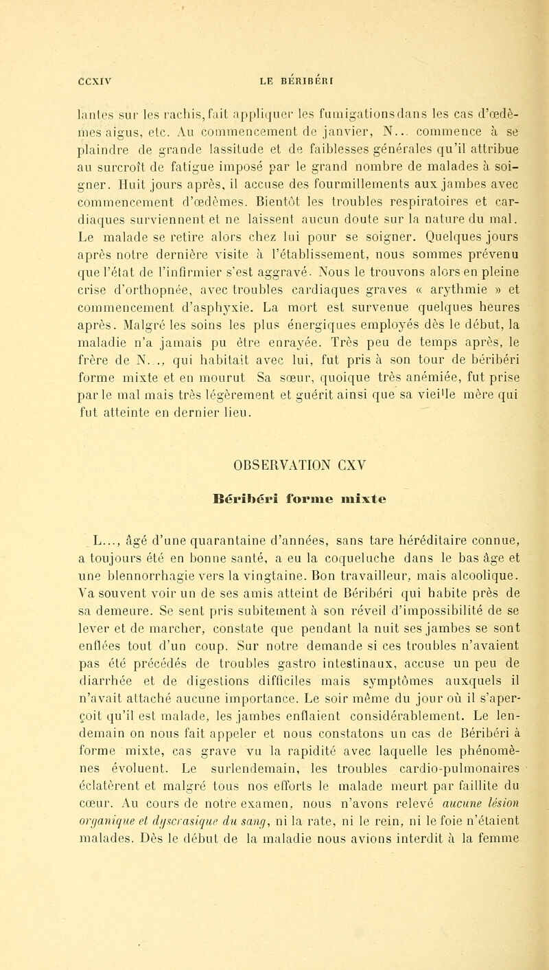 lanies sur les raclHS,fait appliquer les fumigations dans les cas d'œdè- mes aigus, etc. Au commencement de janvier, N... commence à se plaindre de grande lassitude et de faiblesses générales qu'il attribue au surcroît de fatigue imposé par le grand nombre de malades à soi- gner. Huit jours après, il accuse des fourmillements aux jambes avec commencement d'œdèmes. Bientôt les troubles respiratoires et car- diaques surviennent et ne laissent aucun doute sur la nature du mal. Le malade se retire alors chez lui pour se soigner. Quelques jours après notre dernière visite à l'établissement, nous sommes prévenu que l'état de l'infirmier s'est aggravé- Nous le trouvons alors en pleine crise d'orthopnée, avec troubles cardiaques graves « arythmie » et commencement d'asphyxie. La mort est survenue quelques heures après. Malgré les soins les plus énergiques employés dès le début, la maladie n'a jamais pu être enrayée. Très peu de temps après, le frère de N..., qui habitait avec lui, fut pris à son tour de béribéri forme mixte et en mourut Sa sœur, quoique très anémiée, fut prise parle mal mais très légèrement et guérit ainsi que sa viei'le mère qui fut atteinte en dernier lieu. OBSERVATION CXV Béribéri forme mixte L..., âgé d'une quarantaine d'années, sans tare héréditaire connue, a toujours été en bonne santé, a eu la coqueluche dans le bas âge et une blennorrhagie vers la vingtaine. Bon travailleur, mais alcoolique. Va souvent voir un de ses amis atteint de Béribéri qui habite près de sa demeure. Se sent pris subitement à son réveil d'impossibilité de se lever et de marcher, constate que pendant la nuit ses jambes se sont enflées tout d'un coup. Sur notre demande si ces troubles n'avaient pas été précédés de troubles gastro intestinaux, accuse un peu de diarrhée et de digestions difficiles mais symptômes auxquels il n'avait attaché aucune importance. Le soir même du jour où il s'aper- çoit qu'il est malade, les jambes enflaient considérablement. Le len- demain on nous fait appeler et nous constatons un cas de Béribéri à forme mixte, cas grave vu la rapidité avec laquelle les phénomè- nes évoluent. Le surlendemain, les troubles cardio-pulmonaires éclatèrent et malgré tous nos efforts le malade meurt par faillite du cœur. Au cours de notre examen, nous n'avons relevé aucune lésion organique et di/scrasigue du sang, ni la rate, ni le rein, ni le foie n'étaient malades. Dès le début de la maladie nous avions interdit à la femme