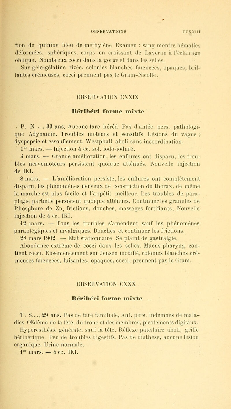 OBSEltVATIONS CrXXIlI tion de quinine bleu de méthylène Examen : sang montre hématies déformées, sphériques, corps en croissant de Laveran h l'éclairage oblique. Nombreux cocci dans la gorge et dans les selles. Sur gélo-gélatine rizée, colonies blanches faïencées, opaques, bril- lantes crémeuses, cocci prennent pas le Gram-NicoUe. OBSERVATION CXXIX Béribéri forme mixte • P. N..., 33 ans. Aucune tare héréd. Pas d'antéc. pers. pathologi- que Adjmamie. Troubles moteurs et sensitifs. Lésions du vagus ; dyspepsie et essouflement. Westphall aboli sans incoordination. l*^ mars. — Injection 4 ce. sol. iodo-ioduré. 4 mars. — Grande amélioration, les enflures ont disparu, les trou- bles nervomoteurs persistent quoique atténués. Nouvelle injection de IKI. 8 mars. — L'amélioration persiste, les enflures ont complètement disparu, les phénomènes nerveux de constriction du thorax, de même la marche est plus facile et l'appétit meilleur. Les troubles de para- plégie partielle persistent quoique atténués. Continuer les granules de Phosphure de Zn, frictions, douches, massages fortifiants. Nouvelle injection de 4 ce. IKI. 12 mars. — Tous les troubles s'amendent sauf les phénomènes paraplégiques et myalgiques. Douches et continuer les frictions. 28 mars 1902. — Etat stationnaire. Se plaint de gastralgie. Abondance extrême de cocci dans les selles. Mucus pharyng. con- tient cocci. Ensemencement sur Jensen modifié, colonies blanches cré- meuses faïencées, luisantes, opaques, cocci, prennent pas le Gram. OBSERVATION CXXX BériSjérî forme mixte T. S..., 29 ans. Pas de tare familiale, Ant. pers. indemnes de mala- dies. Œdème de la tète, du tronc et des membres, picotements digitaux. Hyperesthésie générale, sauf la tête, Réflexe patellaire aboli, griffe béribérique. Peu de troubles digestifs. Pas de diathèse, aucune lésion organique. Urine normale. l^ mars. — 4 ce. IKI.
