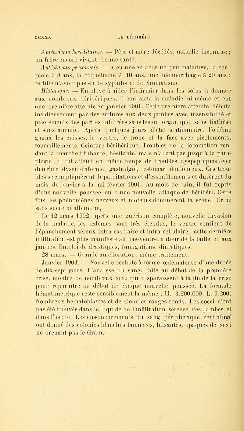 ■Antécédents héréditaires. —Père et mère décédés, maladie inconnue; un frère encore vivant, bonne santé. Antécédents personnels. — A eu une enfance un peu maladive, la rou- geole à 8 ans, la coqueluche à 10 ans, une blennorrhagie à 20 ans ; certifie n'avoir pas eu de syphilis ni de rhumatisme. Historique. — Emploj^é à aider l'infirmier dans les soins à donner aux nombreux béribériques, il conIracLa la maladie lui-même et eut une première atteinte en janvier 1901. Cette première atteinte débuta insidieusement par des enflures aux deux jambes avec insensibilité et picotements des parties infiltrées sans lésion organique, sans diathèse et sans anémie. Après quelques jours d'état stationnaire, l'œdème gagna les cuisses, le ventre, le tronc et la face avec picotements, fourmillements. Ceinture béribérique. Troubles de la locomotion ren- dant la marche,titubante, hésitante, mais n'allant pas jusqu'à la para- plégie ; il fut atteint en même temps de troubles dyspeptiques avec diarrhée dysentériforme, gastralgie, estomac douloureux. Ces trou- bles se compliquèrent depalpitations et d'essoufflements et durèrent du mois de janvier à la mi-février 1901. Au mois de juin^ il fut repris d'une nouvelle poussée ou d'une nouvelle attaque de béribéri. Cette fois, les phénomènes nerveux et moteurs dominèrent la scène. Urine sans sucre ni albumine, Le 12 mars 1902, après une guérison complète, nouvelle invasion de la maladie, les œdèmes sont très étendus, le ventre contient de l'épanchement séreux intra-cavitaire et intra-cellulaire ; cette dernière infiltration est plus manifeste au bas-ventre, autour de la taille et aux jambes. Emploi de drastiques, fumigations, diurétiques. 28 mars. — Grande amélioration, même traitement. Janvier 1903. — Nouvelle rechute à forme œdémateuse d'une durée de dix-sept jours. L'analyse du sang, faite au début de la première crise, montre de nombreux cocci qui disparaissent à la fin de la crise pour reparaître au début de chaque nouvelle poussée. La formule hématimétrique reste sensiblement la même : H. 3.200.000, L. 9.200. Nombreux hématoblastes et de globules rouges ronds. Les cocci n'ont pas été trouvés dans le liquide de l'infAtration séreuse des jambes et dans l'ascite. Les ensemencements du sang périphérique centrifugé ont donné des colonies blanches faïencées, luisantes, opaques de cocci ne prenant pas le Gram.