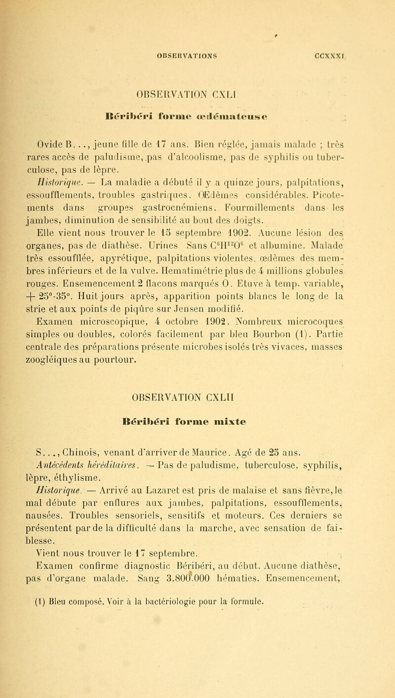 OBSERVATION CXLl Bérihéin forme œiléniateuse Ovide B..., jeune fille de 17 ans. Bien réglée, jamais nialafle ; très rares accès de paludisme, pas d'alcoolisme, pas de syphilis ou tuber- culose, pas de lèpre. Historique. — La maladie a débuté il y a quinze jours, palpitations, essoufflements, troubles gastriques. OEdèmes considérables. Picote- ments dans groupes gastrocnémiens. Fourmillements dans les jambes, diminution de sensibilité au bout des doigts. Elle vient nous trouver le 15 septembre 1902. Aucune lésion des organes, pas de diathèse. Urines Sans C^IP'^O*^ et albumine. Malade très essoufflée^ apyrétique, palpitations violentes, œdèmes des mem- bres inférieurs et de la vulve. Hematimétrie plus de 4 millions globules rouges. Ensemencements flacons marqués 0. Etuve à temp. variable, -j-SS'-SS. Huit jours après, apparition points blancs le long de la strie et aux points de piqûre sur Jensen modifié. Examen microscopique, 4 octobre 1902. Nombreux microcoques simples ou doubles, colorés facilement par bleu Bourbon (1). Partie centrale des préparations présente microbes isolés très vivaces, masses zoogléiques au pourtour. OBSERVATION CXLIl Béribéri forme milite S..., Chinois, venant d'arriver de Maurice. Agé de 25 ans. Antécédents héréditaires. —Pas de paludisme, tuberculose, syphilis, lèpre, éthylisme. Historique. — Arrivé au Lazaret est pris de malaise et sans fièvre, le mal débute par enflures aux jambes, palpitations, essoufflements, nausées. Troubles sensoriels, sensitifs et moteurs. Ces derniers se présentent par de la difficulté dans la marche, avec sensation de fai' blesse. Vient nous trouver le 17 septembre. , Examen confirme diagnostic Béribéri, au début. Aucune diathèse, pas d'organe malade. Sang 3.800.000 hématies. Ensemencement, (1) Bleu composé. Voir à la bactériologie pour la formule.