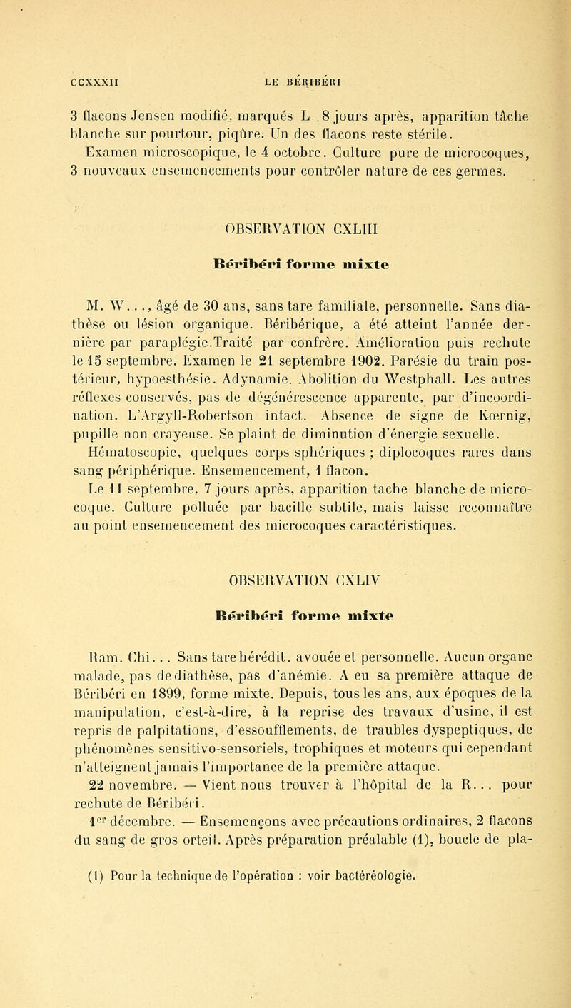 3 flacons Jensen modifié, marqués L. 8 jours après, apparition tâche blanche sur pourtour, piqûre. Un des flacons reste stérile. Examen microscopique, le 4 octobre. Culture pure de microcoques, 3 nouveaux ensemencements pour contrôler nature de ces germes. OBSERVATION CXLIII Béribéri forme mixte M. W..., âgé de 30 ans, sans tare familiale, personnelle. Sans dia- thèse ou lésion organique. Béribérique, a été atteint l'année der- nière par paraplégie.Traité par confrère. Amélioration puis rechute le 15 septembre. Examen le 21 septembre 1902. Parésie du train pos- térieur, hypoesthésie. Adynamie. Abolition du Westphall. Les autres réflexes conservés, pas de dégénérescence apparente, par d'incoordi- nation. L'Argyll-Robertson intact. Absence de signe de Kœrnig, pupille non crayeuse. Se plaint de diminution d'énergie sexuelle. Hématoscopie, quelques corps sphériques ; diplocoques rares dans sang périphérique. Ensemencement, 1 flacon. Le 11 septembre, 7 jours après, apparition tache blanche de micro- coque. Culture polluée par bacille subtile, mais laisse reconnaître au point ensemencement des microcoques caractéristiques. OBSERVATION CXLIV Béribéri forme mixte Ram. Chi.. . Sans tarehérédit. avouée et personnelle. Aucun organe malade, pas dediathèse, pas d'anémie. A eu sa première attaque de Béribéri en 1899, forme mixte. Depuis, tous les ans, aux époques de la manipulation, c'est-à-dire, à la reprise des travaux d'usine, il est repris de palpitations, d'essoufflements, de traubles dyspeptiques, de phénomènes sensitivo-sensoriels, trophiques et moteurs qui cependant n'atteignent jamais l'importance de la première attaque. 22 novembre. —Vient nous trouvera l'hôpital de la R... pour rechute de Béribéri. 1'^'' décembre. — Ensemençons avec précautions ordinaires, 2 flacons du sang de gros orteil. Après préparation préalable (1), boucle de pla- (I) Pour la technique de l'opération ; voir bactéréologie.