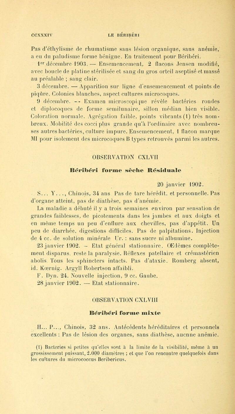Pas d'éthylisme de rhumatisme sans lésion organique, sans anémie, a eu du paludisme forme bénigne. En traitement pour Béribéri. l^r décembre 1903.— Ensemencement, 2 flacons Jensen modifié, avec boucle de platine stérilisée et sang du gros orteil aseptisé et massé au préalable ; sang clair. 3 décembre. — Apparition sur ligne d'ensemencement et points de piqûre. Colonies blanches, aspect cultures microcoques. 9 décembre. ■— Examen microscopique révèle bactéries rondes et diplocoques de forme semilunaire, sillon médian bien visible. Coloration normale. Agrégation faible, points vibrants (1) très nom- breux. Mobilité des cocci plus grande qu'à l'ordinaire avec nombreu- ses autres bactéries, culture impure. Ensemencement, 1 flacon marque MI pour isolement des microcoques B types retrouvés parmi les autres. OBSERVATION CXLVII Béribéri forjne §sèche Résîtluale 20 janvier 1902. S... Y..., Chinois, 34 ans. Pas de tare liérédit. et personnelle. Pas d'organe atteint, pas de diathèse, pas d'anémie. La maladie a débuté il y a trois semaines environ par sensation de grandes faiblesses, de picotements dans les jambes et aux doigts et en même temps un peu d'enflure aux chevilles, pas d'appétit. Un peu de diarrhée, digestions difficiles. Pas de palpitations. Injection de 4 ce. de solution minérale Ur. : sans sucre ni albumine. 23 janvier 1902. — Etat général stationnaire. Œdèmes complète- ment disparus, reste la paralysie. Réflexes patellaire et crémastérien abolis. Tous les sphincters intacts. Pas d'ataxie. Romberg absent, id. Kœrnig. Argyll Robertson affaibli. F. Dyn. 24. Nouvelle injection, 9 ce. Gaube. 28 janvier 1902. — Etat stationnaire. OBSERVATION CXLVIII Béribéri forme mixte H... P..., Chinois, 32 ans. Antécédents héréditaires et personnels excellents : Pas de lésion des organes, sans diathèse, aucune anémie, (l) Bactéries si petites qu'elles sont à la limite de la visibilité, même à un grossissement puissant, 2.000 diamètres ; et que l'on rencontre quelquefois dans les cultures du micrococcus Beribericus.