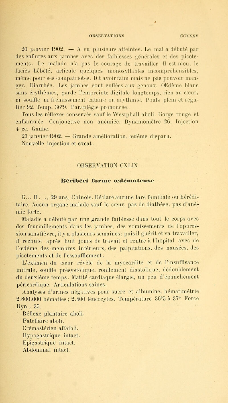 20 janvier 1902. — A eu plusieurs atteintes. Le mal a débuté par des enflures aux jambes avec des faiblesses générales et des picote- ments. Le malade n'a. pas le courage de travailler. Il est mou, le faciès hébété, articule quelques monosyllables incompréhensibles, même pour ses compatriotes. Dit avoir faim mais ne pas pouvoir man- ger. Diarrhée. Les jambes sont enflées aux genoux. OEdème blanc sans érythèmes, garde l'empreinte digitale longtemps, l'ien au cœur, ni souffle, ni frémissement cataire ou arythmie. Pouls plein et régu- lier 92. Temp. 36''9. Paraplégie prononcée. Tous les réflexes conservés sauf le Westphall aboli. Gorge rouge et enflammée. Conjonctive non anémiée. Dynamomètre 26. Injection 4 ce. Gaube. 23 janvier 1902. — Grande amélioration, œdème disparu. Nouvelle injection et exeat. OBSERVATION CXLIX Béribéri forme cetlémateuse K... H. .., 29 ans, Chinois. Déclare aucune tare familiale ou hérédi- taire. Aucun organe malade sauf le cœur, pas de diathèse, pas d'ané- mie forte. Maladie a débuté par une grande faiblesse dans tout le corps avec des fourmillements dans les jambes, des vomissements de l'oppres- sion sans fièvre, il y a plusieurs semaines ; puis il guérit et va travailler, il rechute après huit jours de travail et rentre à l'hôpital avec de l'œdème des membres inférieurs, des palpitations, des nausées, des picotements et de l'essoufflement. L'examen du cœur révèle de la myocardite et de l'insuffisance mitrale, souffle présystolique, ronflement diastolique, dédoublement du deuxième temps. Matité cardiaque élargie, un peu d'épanchement péricardique. Articulations saines. Analyses d'urines négatives pour sucre et albumine, hématimétrie 2.800.000 hématies ; 2.400 leucocytes. Température SO^o à 37° Force Dyn., 35. ■ Réflexe plantaire aboli. Patellaire aboli. Crémastérien affaibli. Hypogastrique intact. Epigastrique intact. Abdominal intact.