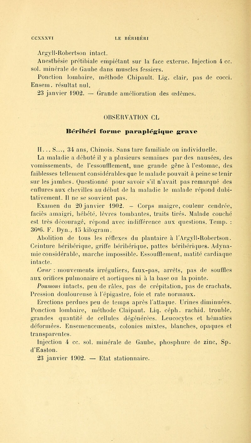 Argyll-Robertson intact. Anesthésie prétibiale empiétant sur la face externe. Injection 4 ce. sol. minérale de Gaube dans muscles fessiers. Ponction lombaire, méthode Chipault. Lig. clair, pas de cocci. Ensem. résultat nul. 23 janvier J902. — Grande amélioration des œdèmes. OBSEllVATlON CL Béribéri forme paraplégique grave H... S..., 34 ans, Chinois. Sans tare familiale ou individuelle. La maladie a débuté il y a plusieurs semaines par des nausées, des vomissements, de l'essoufflement, une grande gène à l'estomac, des faiblesses tellement considérables que le malade pouvait à peine se tenir sur les jambes. Questionné pour savoir s'il n'avait pas remarqué des enflures aux chevilles au début de la maladie le malade répond dubi- tativement. Il ne se souvient pas. Examen du 20 janvier 1902. — Corps maigre, couleur cendrée, faciès amaigri, hébété, lèvres tombantes, traits tirés. Malade couché est très découragé, répond avec indifférence aux questions. Temp. : 36«6. F. Dyn., ISldlogram. Abolition de tous les réflexes du plantaire à rArgyll-Robertson. Ceinture béribérique, griffe béribérique, pattes béribériques. Adyna- mie considérable, marche impossible. Essoufflement, matité cardiaque intacte. Cœur : mouvements irréguliers, faux-pas, arrêts, pas de souffles aux orifices pulmonaire et aortiques ni à la base ou la pointe. Poumons intacts, peu de râles, pas de crépitation, pas de crachats. Pression douloureuse à l'épigastre, foie et rate normaux. Erections perdues peu de temps après l'attaque. Urines diminuées. Ponction lombaire, méthode Claipaut. Liq. céph. rachid. trouble, grandes quantité de cellules dégénérées. Leucocytes et hématies déformées. Ensemencements, colonies mixtes, blanches, opaques et transparentes. Injection 4 ce. sol. minérale de Gaube, phosphure de zinc, Sp. d'Easton. 23 janvier 1902. — Etat stationnaire.