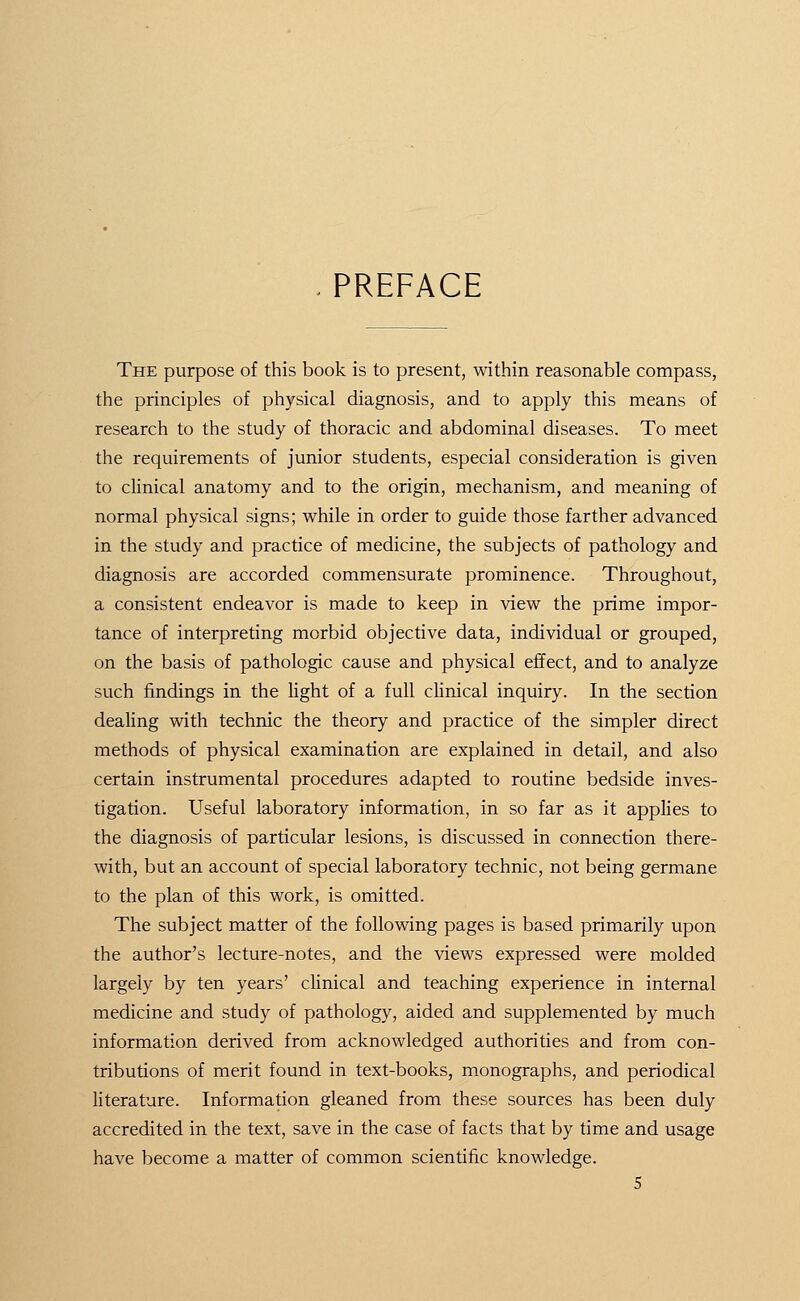 PREFACE The purpose of this book is to present, within reasonable compass, the principles of physical diagnosis, and to apply this means of research to the study of thoracic and abdominal diseases. To meet the requirements of junior students, especial consideration is given to clinical anatomy and to the origin, mechanism, and meaning of normal physical signs; while in order to guide those farther advanced in the study and practice of medicine, the subjects of pathology and diagnosis are accorded commensurate prominence. Throughout, a consistent endeavor is made to keep in view the prime impor- tance of interpreting morbid objective data, individual or grouped, on the basis of pathologic cause and physical effect, and to analyze such findings in the light of a full clinical inquiry. In the section dealing with technic the theory and practice of the simpler direct methods of physical examination are explained in detail, and also certain instrumental procedures adapted to routine bedside inves- tigation. Useful laboratory information, in so far as it applies to the diagnosis of particular lesions, is discussed in connection there- with, but an account of special laboratory technic, not being germane to the plan of this work, is omitted. The subject matter of the following pages is based primarily upon the author's lecture-notes, and the views expressed were molded largely by ten years' clinical and teaching experience in internal medicine and study of pathology, aided and supplemented by much information derived from acknowledged authorities and from con- tributions of merit found in text-books, monographs, and periodical literature. Information gleaned from these sources has been duly accredited in the text, save in the case of facts that by time and usage have become a matter of common scientific knowledge.