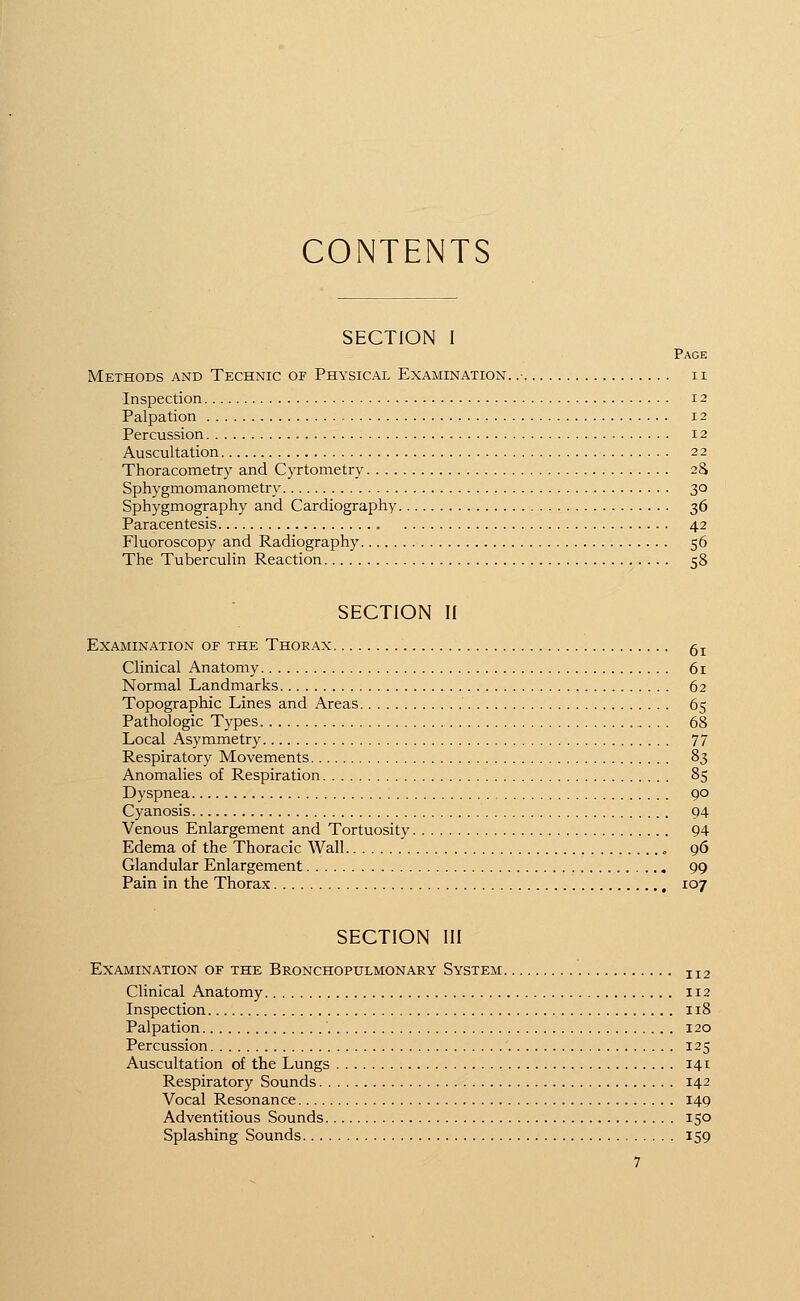 CONTENTS SECTION I Page Methods and Technic or Physical Examination. .- n Inspection 12 Palpation 12 Percussion 12 Auscultation 22 Thoracometry and Cyrtometry 28 Sphygmomanometer 30 Sphygmography and Cardiography 36 Paracentesis „ 42 Fluoroscopy and Radiography 56 The Tuberculin Reaction 58 SECTION II Examination or the Thorax ^ Clinical Anatomy 61 Normal Landmarks 62 Topographic Lines and Areas 65 Pathologic Types 68 Local Asymmetry 77 Respiratory Movements 83 Anomalies of Respiration 85 Dyspnea 90 Cyanosis 94 Venous Enlargement and Tortuosity 94 Edema of the Thoracic Wall , 96 Glandular Enlargement 99 Pain in the Thorax 107 SECTION III Examination of the Bronchopulmonary System II2 Clinical Anatomy 112 Inspection 118 Palpation 120 Percussion 125 Auscultation of the Lungs 141 Respiratory Sounds 142 Vocal Resonance 149 Adventitious Sounds 150 Splashing Sounds 159