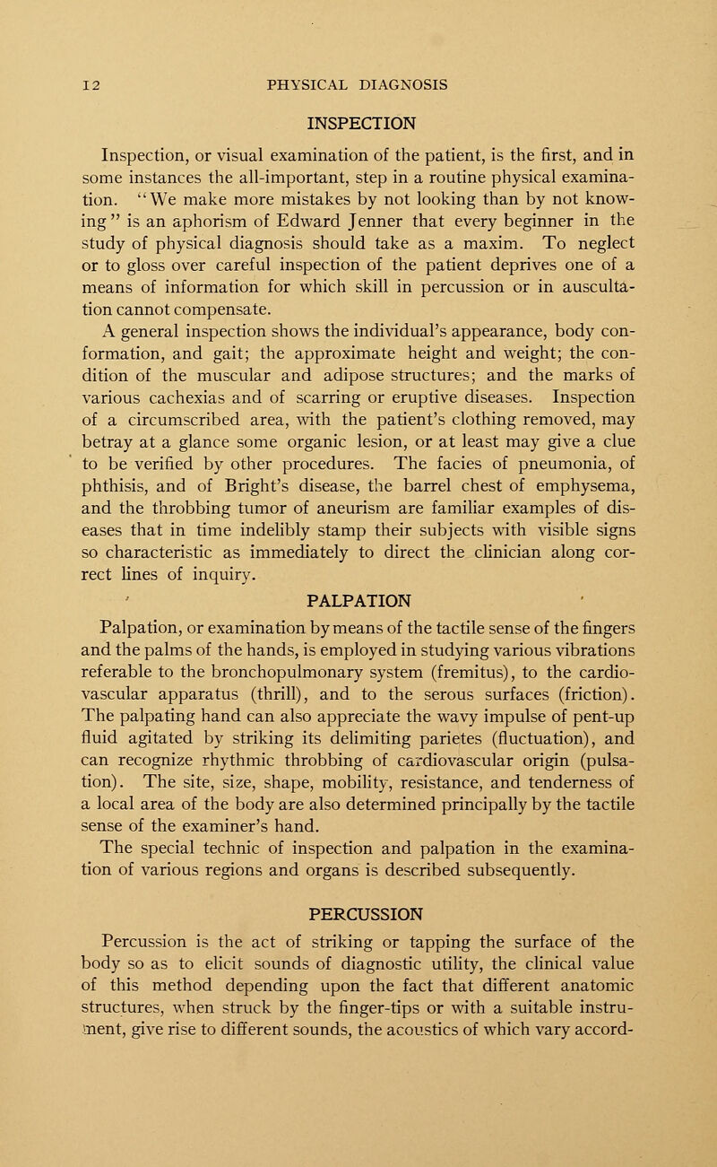 INSPECTION Inspection, or visual examination of the patient, is the first, and in some instances the all-important, step in a routine physical examina- tion. We make more mistakes by not looking than by not know- ing  is an aphorism of Edward Jenner that every beginner in the study of physical diagnosis should take as a maxim. To neglect or to gloss over careful inspection of the patient deprives one of a means of information for which skill in percussion or in ausculta- tion cannot compensate. A general inspection shows the individual's appearance, body con- formation, and gait; the approximate height and weight; the con- dition of the muscular and adipose structures; and the marks of various cachexias and of scarring or eruptive diseases. Inspection of a circumscribed area, with the patient's clothing removed, may betray at a glance some organic lesion, or at least may give a clue to be verified by other procedures. The facies of pneumonia, of phthisis, and of Bright's disease, the barrel chest of emphysema, and the throbbing tumor of aneurism are familiar examples of dis- eases that in time indelibly stamp their subjects with visible signs so characteristic as immediately to direct the clinician along cor- rect lines of inquiry. PALPATION Palpation, or examination by means of the tactile sense of the fingers and the palms of the hands, is employed in studying various vibrations referable to the bronchopulmonary system (fremitus), to the cardio- vascular apparatus (thrill), and to the serous surfaces (friction). The palpating hand can also appreciate the wavy impulse of pent-up fluid agitated by striking its delimiting parietes (fluctuation), and can recognize rhythmic throbbing of cardiovascular origin (pulsa- tion). The site, size, shape, mobility, resistance, and tenderness of a local area of the body are also determined principally by the tactile sense of the examiner's hand. The special technic of inspection and palpation in the examina- tion of various regions and organs is described subsequently. PERCUSSION Percussion is the act of striking or tapping the surface of the body so as to elicit sounds of diagnostic utility, the clinical value of this method depending upon the fact that different anatomic structures, when struck by the finger-tips or with a suitable instru- ment, give rise to different sounds, the acoustics of which vary accord-