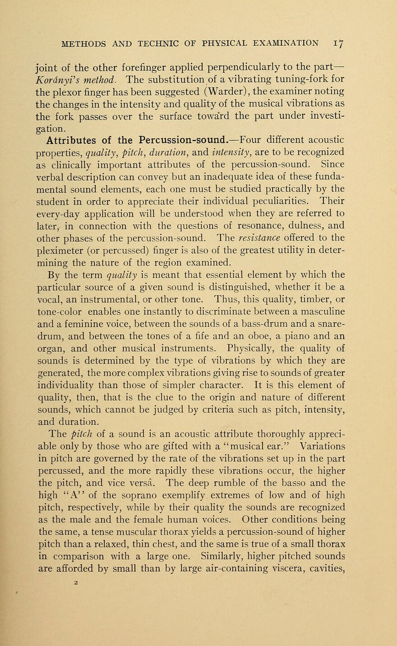 joint of the other forefinger applied perpendicularly to the part— Kordnyi's method. The substitution of a vibrating tuning-fork for the plexor finger has been suggested (Warder), the examiner noting the changes in the intensity and quality of the musical vibrations as the fork passes over the surface toward the part under investi- gation. Attributes of the Percussion-sound.—Four different acoustic properties, quality, pitch, duration, and intensity, are to be recognized as clinically important attributes of the percussion-sound. Since verbal description can convey but an inadequate idea of these funda- mental sound elements, each one must be studied practically by the student in order to appreciate their individual peculiarities. Their every-day application will be understood when they are referred to later, in connection with the questions of resonance, dulness, and other phases of the percussion-sound. The resistance offered to the pleximeter (or percussed) finger is also of the greatest utility in deter- mining the nature of the region examined. By the term quality is meant that essential element by which the particular source of a given sound is distinguished, whether it be a vocal, an instrumental, or other tone. Thus, this quality, timber, or tone-color enables one instantly to discriminate between a masculine and a feminine voice, between the sounds of a bass-drum and a snare- drum, and between the tones of a fife and an oboe, a piano and an organ, and other musical instruments. Physically, the quality of sounds is determined by the type of vibrations by which they are generated, the more complex vibrations giving rise to sounds of greater individuality than those of simpler character. It is this element of quality, then, that is the clue to the origin and nature of different sounds, which cannot be judged by criteria such as pitch, intensity, and duration. The pitch of a sound is an acoustic attribute thoroughly appreci- able only by those who are gifted with a musical ear. Variations in pitch are governed by the rate of the vibrations set up in the part percussed, and the more rapidly these vibrations occur, the higher the pitch, and vice versa. The deep rumble of the basso and the high A of the soprano exemplify extremes of low and of high pitch, respectively, while by their quality the sounds are recognized as the male and the female human voices. Other conditions being the same, a tense muscular thorax yields a percussion-sound of higher pitch than a relaxed, thin chest, and the same is true of a small thorax in comparison with a large one. Similarly, higher pitched sounds are afforded by small than by large air-containing viscera, cavities,