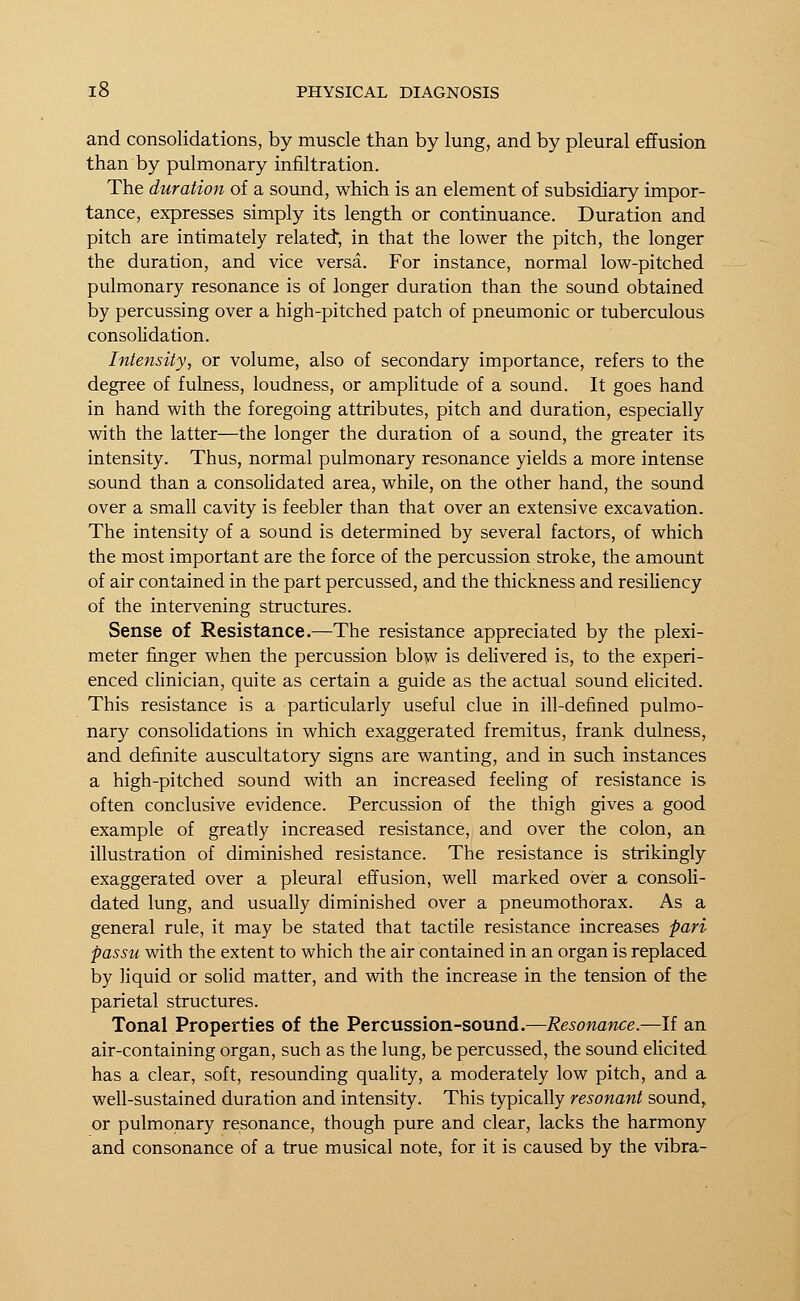 and consolidations, by muscle than by lung, and by pleural effusion than by pulmonary infiltration. The duration of a sound, which is an element of subsidiary impor- tance, expresses simply its length or continuance. Duration and pitch are intimately related, in that the lower the pitch, the longer the duration, and vice versa. For instance, normal low-pitched pulmonary resonance is of longer duration than the sound obtained by percussing over a high-pitched patch of pneumonic or tuberculous consolidation. Intensity, or volume, also of secondary importance, refers to the degree of fulness, loudness, or amplitude of a sound. It goes hand in hand with the foregoing attributes, pitch and duration, especially with the latter—the longer the duration of a sound, the greater its intensity. Thus, normal pulmonary resonance yields a more intense sound than a consolidated area, while, on the other hand, the sound over a small cavity is feebler than that over an extensive excavation. The intensity of a sound is determined by several factors, of which the most important are the force of the percussion stroke, the amount of air contained in the part percussed, and the thickness and resiliency of the intervening structures. Sense of Resistance.—The resistance appreciated by the plexi- meter finger when the percussion blow is delivered is, to the experi- enced clinician, quite as certain a guide as the actual sound elicited. This resistance is a particularly useful clue in ill-defined pulmo- nary consolidations in which exaggerated fremitus, frank dulness, and definite auscultatory signs are wanting, and in such instances a high-pitched sound with an increased feeling of resistance is often conclusive evidence. Percussion of the thigh gives a good example of greatly increased resistance, and over the colon, an illustration of diminished resistance. The resistance is strikingly exaggerated over a pleural effusion, well marked over a consoli- dated lung, and usually diminished over a pneumothorax. As a general rule, it may be stated that tactile resistance increases pari passu with the extent to which the air contained in an organ is replaced by liquid or solid matter, and with the increase in the tension of the parietal structures. Tonal Properties of the Percussion-sound.—Resonance.—If an air-containing organ, such as the lung, be percussed, the sound elicited has a clear, soft, resounding quality, a moderately low pitch, and a well-sustained duration and intensity. This typically resonant sound, or pulmonary resonance, though pure and clear, lacks the harmony and consonance of a true musical note, for it is caused by the vibra-