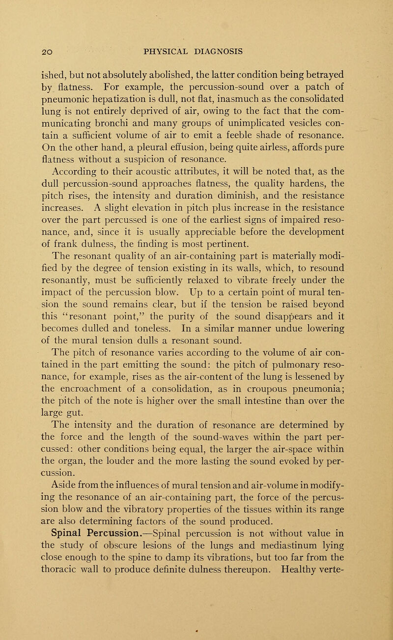 ished, but not absolutely abolished, the latter condition being betrayed by flatness. For example, the percussion-sound over a patch of pneumonic hepatization is dull, not flat, inasmuch as the consolidated lung is not entirely deprived of air, owing to the fact that the com- municating bronchi and many groups of unimplicated vesicles con- tain a sufficient volume of air to emit a feeble shade of resonance. On the other hand, a pleural effusion, being quite airless, affords pure flatness without a suspicion of resonance. According to their acoustic attributes, it will be noted that, as the dull percussion-sound approaches flatness, the quality hardens, the pitch rises, the intensity and duration diminish, and the resistance increases. A slight elevation in pitch plus increase in the resistance over the part percussed is one of the earliest signs of impaired reso- nance, and, since it is usually appreciable before the development of frank dulness, the finding is most pertinent. The resonant quality of an air-containing part is materially modi- fied by the degree of tension existing in its walls, which, to resound resonantly, must be sufficiently relaxed to vibrate freely under the impact of the percussion blow. Up to a certain point of mural ten- sion the sound remains clear, but if the tension be raised beyond this resonant point, the purity of the sound disappears and it becomes dulled and toneless. In a similar manner undue lowering of the mural tension dulls a resonant sound. The pitch of resonance varies according to the volume of air con- tained in the part emitting the sound: the pitch of pulmonary reso- nance, for example, rises as the air-content of the lung is lessened by the encroachment of a consolidation, as in croupous pneumonia; the pitch of the note is higher over the small intestine than over the large gut. The intensity and the duration of resonance are determined by the force and the length of the sound-waves within the part per- cussed: other conditions being equal, the larger the air-space within the organ, the louder and the more lasting the sound evoked by per- cussion. Aside from the influences of mural tension and air-volume in modify- ing the resonance of an air-containing part, the force of the percus- sion blow and the vibratory properties of the tissues within its range are also determining factors of the sound produced. Spinal Percussion.—Spinal percussion is not without value in the study of obscure lesions of the lungs and mediastinum lying close enough to the spine to damp its vibrations, but too far from the thoracic wall to produce definite dulness thereupon. Healthy vert.e-