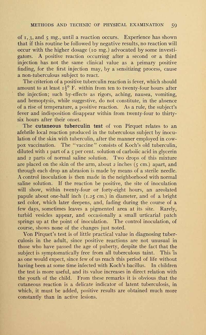 of i, 3, and 5 mg., until a reaction occurs. Experience has shown that if this routine be followed by negative results, no reaction will occur with the higher dosage (10 mg.) advocated by some investi- gators. A positive reaction occurring after a second or a third injection has not the same clinical value as a primary positive finding, for the first injection may, by a sensitizing process, cause a non-tuberculous subject to react. The criterion of a positive tuberculin reaction is fever, which should amount to at least i^° F. within from ten to twenty-four hours after the injection; such by-effects as rigors, aching, nausea, vomiting, and hemoptysis, while suggestive, do not constitute, in the absence of a rise of temperature, a positive reaction. As a rule, the subject's fever and indisposition disappear within from twenty-four to thirty- six hours after their onset. The cutaneous tuberculin test of von Pirquet relates to an afebrile local reaction produced in the tuberculous subject by inocu- lation of the skin with tuberculin, after the manner employed in cow- pox vaccination. The vaccine consists of Koch's old tuberculin, diluted with 1 part of a 5 per cent, solution of carbolic acid in glycerin and 2 parts of normal saline solution. Two drops of this mixture are placed on the skin of the arm, about 2 inches (5 cm.) apart, and through each drop an abrasion is made by means of a sterile needle. A control inoculation is then made in the neighborhood with normal saline solution. If the reaction be positive, the site of inoculation will show, within twenty-four or forty-eight hours, an areolated papule about one-half inch (1.25 cm.) in diameter, and of a bright red color, which later deepens, and, fading during the course of a few days, sometimes leaves a pigmented area at its site. Rarely, turbid vesicles appear, and occasionally a small urticarial patch springs up at the point of inoculation. The control inoculation, of course, shows none of the changes just noted. Von Pirquet's test is of little practical value in diagnosing tuber- culosis in the adult, since positive reactions are not unusual in those who have passed the age of puberty, despite the fact that the subject is syrtiptomatically free from all tuberculous taint. This 'is as one would expect, since few of us reach this period of life without having been at some time infected with Koch's bacillus. In children the test is more useful, and its value increases in direct relation with the youth of the child. From these remarks it is obvious that the cutaneous reaction is a delicate indicator of latent tuberculosis, in which, it must be added, positive results are obtained much more constantly than in active lesions.