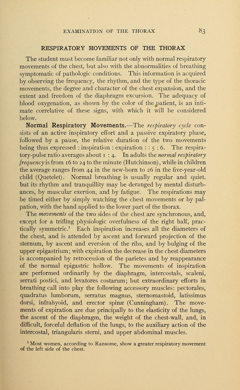 RESPIRATORY MOVEMENTS OF THE THORAX The student must become familiar not only with normal respiratory movements of the chest, but also with the abnormalities of breathing symptomatic of pathologic conditions. This information is acquired by observing the frequency, the rhythm, and the type of the thoracic movements, the degree and character of the chest expansion, and the extent and freedom of the diaphragm excursion. The adequacy of blood oxygenation, as shown by the color of the .patient, is an inti- mate correlative of these signs, with which it will be considered below. Normal Respiratory Movements.—The respiratory cycle con- sists of an active inspiratory effort and a passive expiratory phase, followed by a pause, the relative duration of the two movements being thus expressed : inspiration : expiration : : 5 : 6. The respira- tory-pulse ratio averages about 1:4. In adults the normal respiratory frequency is from 16 to 24 to the minute (Hutchinson), while in children the average ranges from 44 in the new-born to 26 in the five-year-old child (Quetelet). Normal breathing is usually regular and quiet, but its rhythm and tranquillity may be deranged by mental disturb- ances, by muscular exertion, and by fatigue. The respirations may be timed either by simply watching the chest movements or by pal- pation, with the hand applied to the lower part of the thorax. The movements of the two sides of the chest are synchronous, and, except for a trifling physiologic overfulness of the right half, prac- tically symmetric.1 Each inspiration increases all the diameters of the chest, and is attended by ascent and forward projection of the sternum, by ascent and eversion of the ribs, and by bulging of the upper epigastrium; with expiration the decrease in the chest diameters is accompanied by retrocession of the parietes and by reappearance of the normal epigastric hollow. The movements of inspiration are performed ordinarily by the diaphragm, intercostals, scaleni, serrati postici, and leva tores costarum; but extraordinary efforts in breathing call into play the following accessory muscles: pectorales, quadratus lumborum, serratus magnus, sternomastoid, latissimus dorsi, infrahyoid, and erector spina? (Cunningham). The move- ments of expiration are due principally to the elasticity of the lungs, the ascent of the diaphragm, the weight of the chest-wall, and, in difficult, forceful deflation of the lungs, to the auxiliary action of the intercostal, triangularis sterni, and upper abdominal muscles. 1 Most women, according to Ransome, show a greater respiratory movement of the left side of the chest.