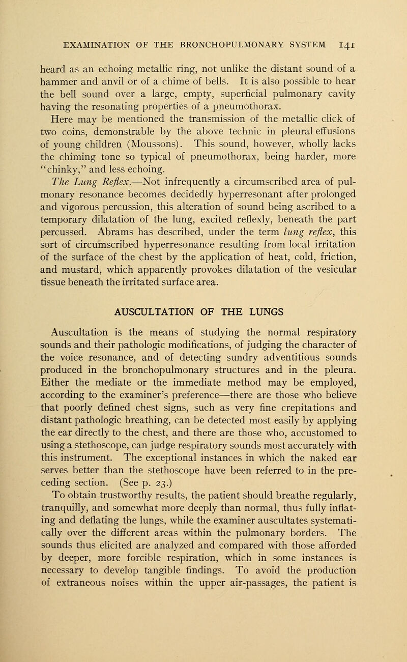 heard as an echoing metallic ring, not unlike the distant sound of a hammer and anvil or of a chime of bells. It is also possible to hear the bell sound over a large, empty, superficial pulmonary cavity having the resonating properties of a pneumothorax. Here may be mentioned the transmission of the metallic click of two coins, demonstrable by the above technic in pleural effusions of young children (Moussons). This sound, however, wholly lacks the chiming tone so typical of pneumothorax, being harder, more chinky, and less echoing. The Lung Reflex.—Not infrequently a circumscribed area of pul- monary resonance becomes decidedly hyperresonant after prolonged and vigorous percussion, this alteration of sound being ascribed to a temporary dilatation of the lung, excited reflexly, beneath the part percussed. Abrams has described, under the term lung reflex, this sort of circumscribed hyperresonance resulting from local irritation of the surface of the chest by the application of heat, cold, friction, and mustard, which apparently provokes dilatation of the vesicular tissue beneath the irritated surface area. AUSCULTATION OF THE LUNGS Auscultation is the means of studying the normal respiratory sounds and their pathologic modifications, of judging the character of the voice resonance, and of detecting sundry adventitious sounds produced in the bronchopulmonary structures and in the pleura. Either the mediate or the immediate method may be employed, according to the examiner's preference—there are those who believe that poorly defined chest signs, such as very fine crepitations and distant pathologic breathing, can be detected most easily by applying the ear directly to the chest, and there are those who, accustomed to using a stethoscope, can judge respiratory sounds most accurately with this instrument. The exceptional instances in which the naked ear serves better than the stethoscope have been referred to in the pre- ceding section. (See p. 23.) To obtain trustworthy results, the patient should breathe regularly, tranquilly, and somewhat more deeply than normal, thus fully inflat- ing and deflating the lungs, while the examiner auscultates systemati- cally over the different areas within the pulmonary borders. The sounds thus elicited are analyzed and compared with those afforded by deeper, more forcible respiration, which in some instances is necessary to develop tangible findings. To avoid the production of extraneous noises within the upper air-passages, the patient is