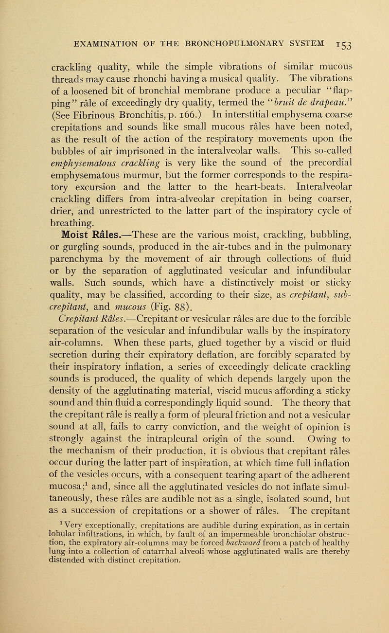 crackling quality, while the simple vibrations of similar mucous threads may cause rhonchi having a musical quality. The vibrations of a loosened bit of bronchial membrane produce a peculiar flap- ping rale of exceedingly dry quality, termed the bruit de drapeau. (See Fibrinous Bronchitis, p. 166.) In interstitial emphysema coarse crepitations and sounds like small mucous rales have been noted, as the result of the action of the respiratory movements upon the bubbles of air imprisoned in the interalveolar walls. This so-called emphysematous crackling is very like the sound of the precordial emphysematous murmur, but the former corresponds to the respira- tory excursion and the latter to the heart-beats. Interalveolar crackling differs from intra-alveolar crepitation in being coarser, drier, and unrestricted to the latter part of the inspiratory cycle of breathing. Moist R&les.—These are the various moist, crackling, bubbling, or gurgling sounds, produced in the air-tubes and in the pulmonary parenchyma by the movement of air through collections of fluid or by the separation of agglutinated vesicular and infundibular walls. Such sounds, which have a distinctively moist or sticky quality, may be classified, according to their size, as crepitant, sub- crepitant, and mucous (Fig. 88). Crepitant Rdles.—Crepitant or vesicular rales are due to the forcible separation of the vesicular and infundibular walls by the inspiratory air-columns. When these parts, glued together by a viscid or fluid secretion during their expiratory deflation, are forcibly separated by their inspiratory inflation, a series of exceedingly delicate crackling sounds is produced, the quality of which depends largely upon the density of the agglutinating material, viscid mucus affording a sticky sound and thin fluid a correspondingly liquid sound. The theory that the crepitant rale is really a form of pleural friction and not a vesicular sound at all, fails to carry conviction, and the weight of opinion is strongly against the intrapleural origin of the sound. Owing to the mechanism of their production, it is obvious that crepitant rales occur during the latter part of inspiration, at which time full inflation of the vesicles occurs, with a consequent tearing apart of the adherent mucosa;1 and, since all the agglutinated vesicles do not inflate simul- taneously, these rales are audible not as a single, isolated sound, but as a succession of crepitations or a shower of rales. The crepitant 1 Very exceptionally, crepitations are audible during expiration, as in certain lobular infiltrations, in which, by fault of an impermeable bronchiolar obstruc- tion, the expiratory air-columns may be forced backward from a patch of healthy lung into a collection of catarrhal alveoli whose agglutinated walls are thereby distended with distinct crepitation.