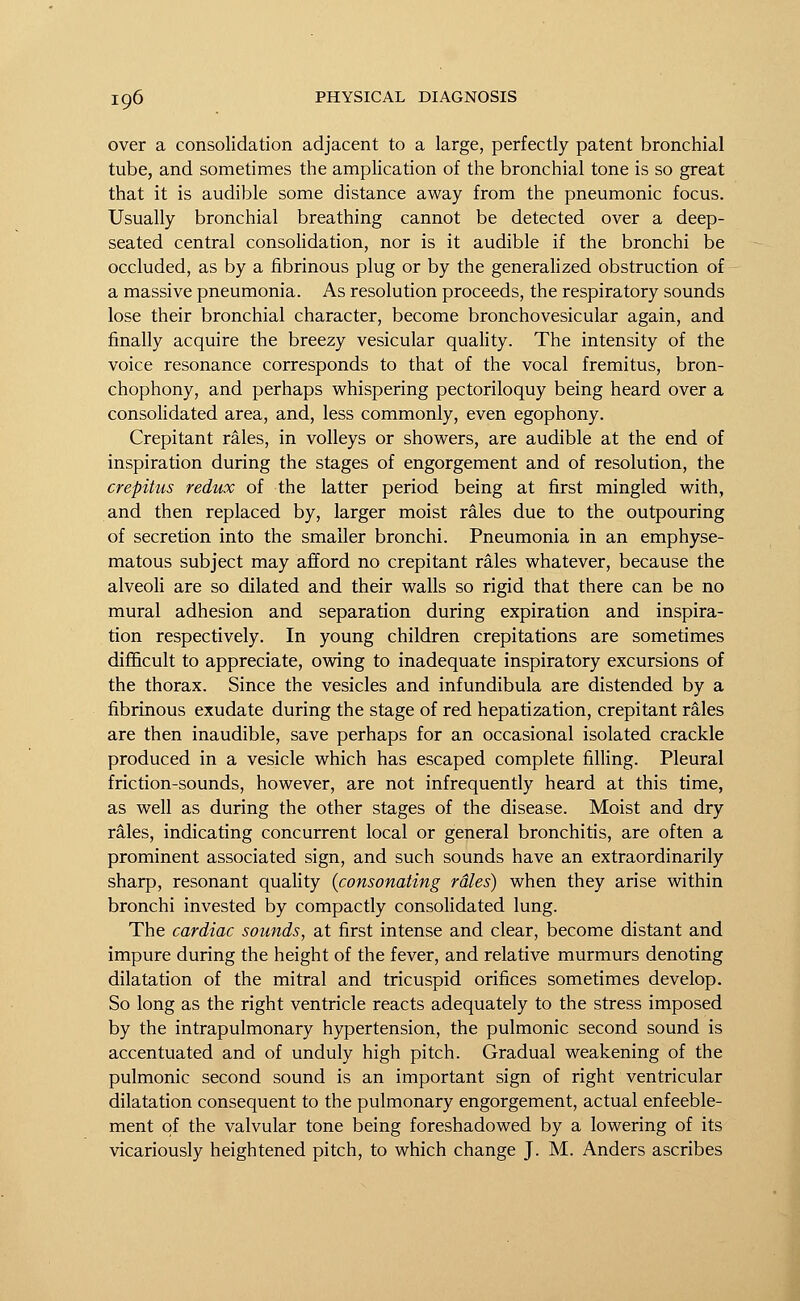 over a consolidation adjacent to a large, perfectly patent bronchial tube, and sometimes the amplication of the bronchial tone is so great that it is audible some distance away from the pneumonic focus. Usually bronchial breathing cannot be detected over a deep- seated central consolidation, nor is it audible if the bronchi be occluded, as by a fibrinous plug or by the generalized obstruction of a massive pneumonia. As resolution proceeds, the respiratory sounds lose their bronchial character, become bronchovesicular again, and finally acquire the breezy vesicular quality. The intensity of the voice resonance corresponds to that of the vocal fremitus, bron- chophony, and perhaps whispering pectoriloquy being heard over a consolidated area, and, less commonly, even egophony. Crepitant rales, in volleys or showers, are audible at the end of inspiration during the stages of engorgement and of resolution, the crepitus redux of the latter period being at first mingled with, and then replaced by, larger moist rales due to the outpouring of secretion into the smaller bronchi. Pneumonia in an emphyse- matous subject may afford no crepitant rales whatever, because the alveoli are so dilated and their walls so rigid that there can be no mural adhesion and separation during expiration and inspira- tion respectively. In young children crepitations are sometimes difficult to appreciate, owing to inadequate inspiratory excursions of the thorax. Since the vesicles and infundibula are distended by a fibrinous exudate during the stage of red hepatization, crepitant rales are then inaudible, save perhaps for an occasional isolated crackle produced in a vesicle which has escaped complete filling. Pleural friction-sounds, however, are not infrequently heard at this time, as well as during the other stages of the disease. Moist and dry rales, indicating concurrent local or general bronchitis, are often a prominent associated sign, and such sounds have an extraordinarily sharp, resonant quality (consonating rales) when they arise within bronchi invested by compactly consolidated lung. The cardiac sounds, at first intense and clear, become distant and impure during the height of the fever, and relative murmurs denoting dilatation of the mitral and tricuspid orifices sometimes develop. So long as the right ventricle reacts adequately to the stress imposed by the intrapulmonary hypertension, the pulmonic second sound is accentuated and of unduly high pitch. Gradual weakening of the pulmonic second sound is an important sign of right ventricular dilatation consequent to the pulmonary engorgement, actual enfeeble- ment of the valvular tone being foreshadowed by a lowering of its vicariously heightened pitch, to which change J. M. Anders ascribes
