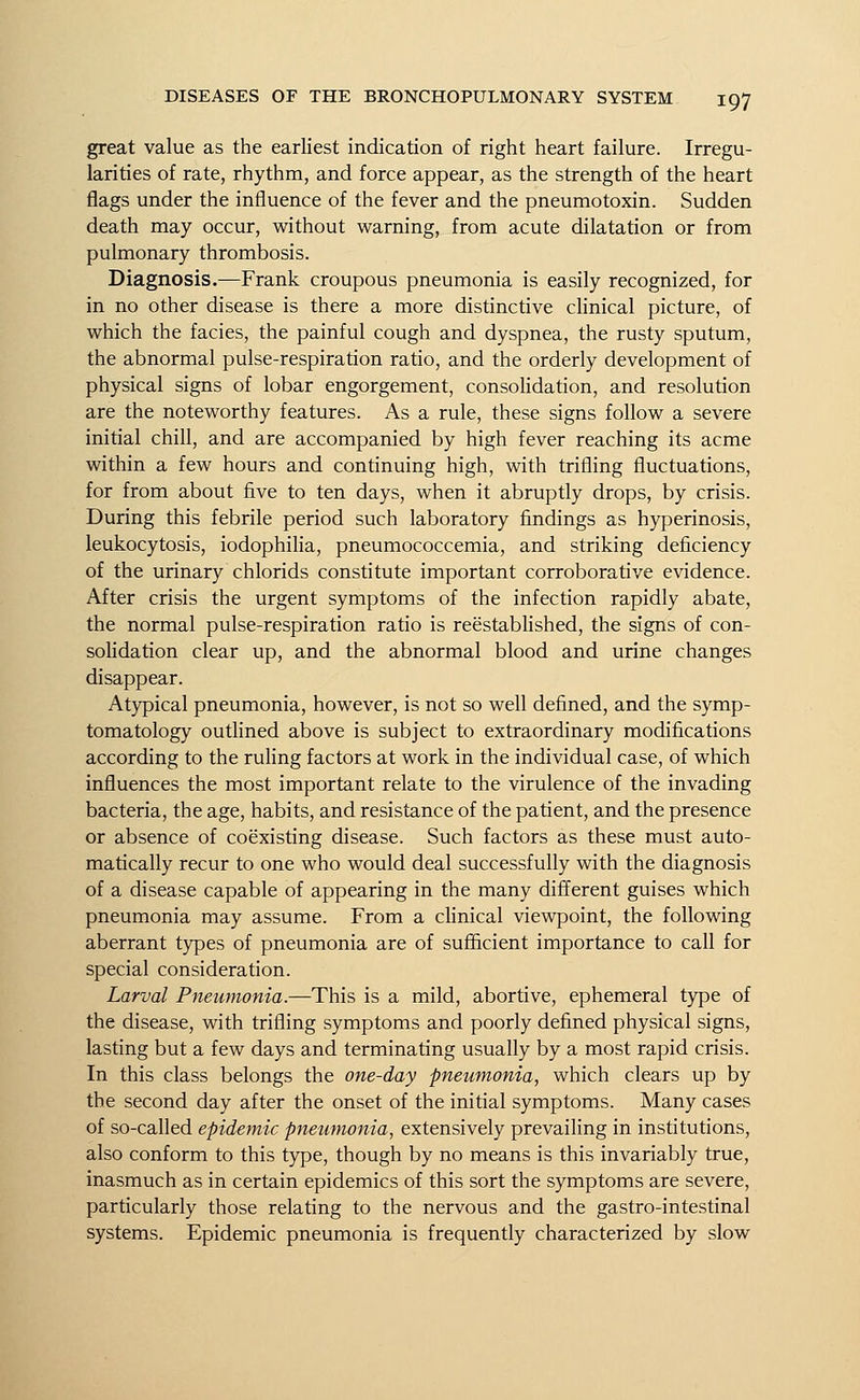 great value as the earliest indication of right heart failure. Irregu- larities of rate, rhythm, and force appear, as the strength of the heart flags under the influence of the fever and the pneumotoxin. Sudden death may occur, without warning, from acute dilatation or from pulmonary thrombosis. Diagnosis.—Frank croupous pneumonia is easily recognized, for in no other disease is there a more distinctive clinical picture, of which the facies, the painful cough and dyspnea, the rusty sputum, the abnormal pulse-respiration ratio, and the orderly development of physical signs of lobar engorgement, consolidation, and resolution are the noteworthy features. As a rule, these signs follow a severe initial chill, and are accompanied by high fever reaching its acme within a few hours and continuing high, with trifling fluctuations, for from about five to ten days, when it abruptly drops, by crisis. During this febrile period such laboratory findings as hyperinosis, leukocytosis, iodophilia, pneumococcemia, and striking deficiency of the urinary chlorids constitute important corroborative evidence. After crisis the urgent symptoms of the infection rapidly abate, the normal pulse-respiration ratio is reestablished, the signs of con- solidation clear up, and the abnormal blood and urine changes disappear. Atypical pneumonia, however, is not so well defined, and the symp- tomatology outlined above is subject to extraordinary modifications according to the ruling factors at work in the individual case, of which influences the most important relate to the virulence of the invading bacteria, the age, habits, and resistance of the patient, and the presence or absence of coexisting disease. Such factors as these must auto- matically recur to one who would deal successfully with the diagnosis of a disease capable of appearing in the many different guises which pneumonia may assume. From a clinical viewpoint, the following aberrant types of pneumonia are of sufficient importance to call for special consideration. Larval Pneumonia.—This is a mild, abortive, ephemeral type of the disease, with trifling symptoms and poorly defined physical signs, lasting but a few days and terminating usually by a most rapid crisis. In this class belongs the one-day pneumonia, which clears up by the second day after the onset of the initial symptoms. Many cases of so-called epidemic pneumonia, extensively prevailing in institutions, also conform to this type, though by no means is this invariably true, inasmuch as in certain epidemics of this sort the symptoms are severe, particularly those relating to the nervous and the gastro-intestinal systems. Epidemic pneumonia is frequently characterized by slow