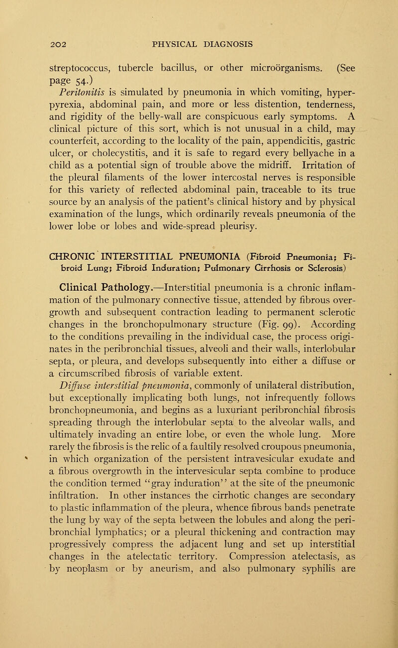 streptococcus, tubercle bacillus, or other microorganisms. (See page 54.) Peritonitis is simulated by pneumonia in which vomiting, hyper- pyrexia, abdominal pain, and more or less distention, tenderness, and rigidity of the belly-wall are conspicuous early symptoms. A clinical picture of this sort, which is not unusual in a child, may counterfeit, according to the locality of the pain, appendicitis, gastric ulcer, or cholecystitis, and it is safe to regard every bellyache in a child as a potential sign of trouble above the midriff. Irritation of the pleural filaments of the lower intercostal nerves is responsible for this variety of reflected abdominal pain, traceable to its true source by an analysis of the patient's clinical history and by physical examination of the lungs, which ordinarily reveals pneumonia of the lower lobe or lobes and wide-spread pleurisy. CHRONIC INTERSTITIAL PNEUMONIA (Fibroid Pneumonia; Fi- broid Lung; Fibroid Induration; Pulmonary Cirrhosis or Sclerosis) Clinical Pathology.—Interstitial pneumonia is a chronic inflam- mation of the pulmonary connective tissue, attended by fibrous over- growth and subsequent contraction leading to permanent sclerotic changes in the bronchopulmonary structure (Fig. 99). According to the conditions prevailing in the individual case, the process origi- nates in the peribronchial tissues, alveoli and their walls, interlobular septa, or pleura, and develops subsequently into either a diffuse or a circumscribed fibrosis of variable extent. Diffuse interstitial pneumonia, commonly of unilateral distribution, but exceptionally implicating both lungs, not infrequently follows bronchopneumonia, and begins as a luxuriant peribronchial fibrosis spreading through the interlobular septa to the alveolar walls, and ultimately invading an entire lobe, or even the whole lung. More rarely the fibrosis is the relic of a faultily resolved croupous pneumonia, in which organization of the persistent intravesicular exudate and a fibrous overgrowth in the intervesicular septa combine to produce the condition termed gray induration at the site of the pneumonic infiltration. In other instances the cirrhotic changes are secondary to plastic inflammation of the pleura, whence fibrous bands penetrate the lung by way of the septa between the lobules and along the peri- bronchial lymphatics; or a pleural thickening and contraction may progressively compress the adjacent lung and set up interstitial changes in the atelectatic territory. Compression atelectasis, as by neoplasm or by aneurism, and also pulmonary syphilis are