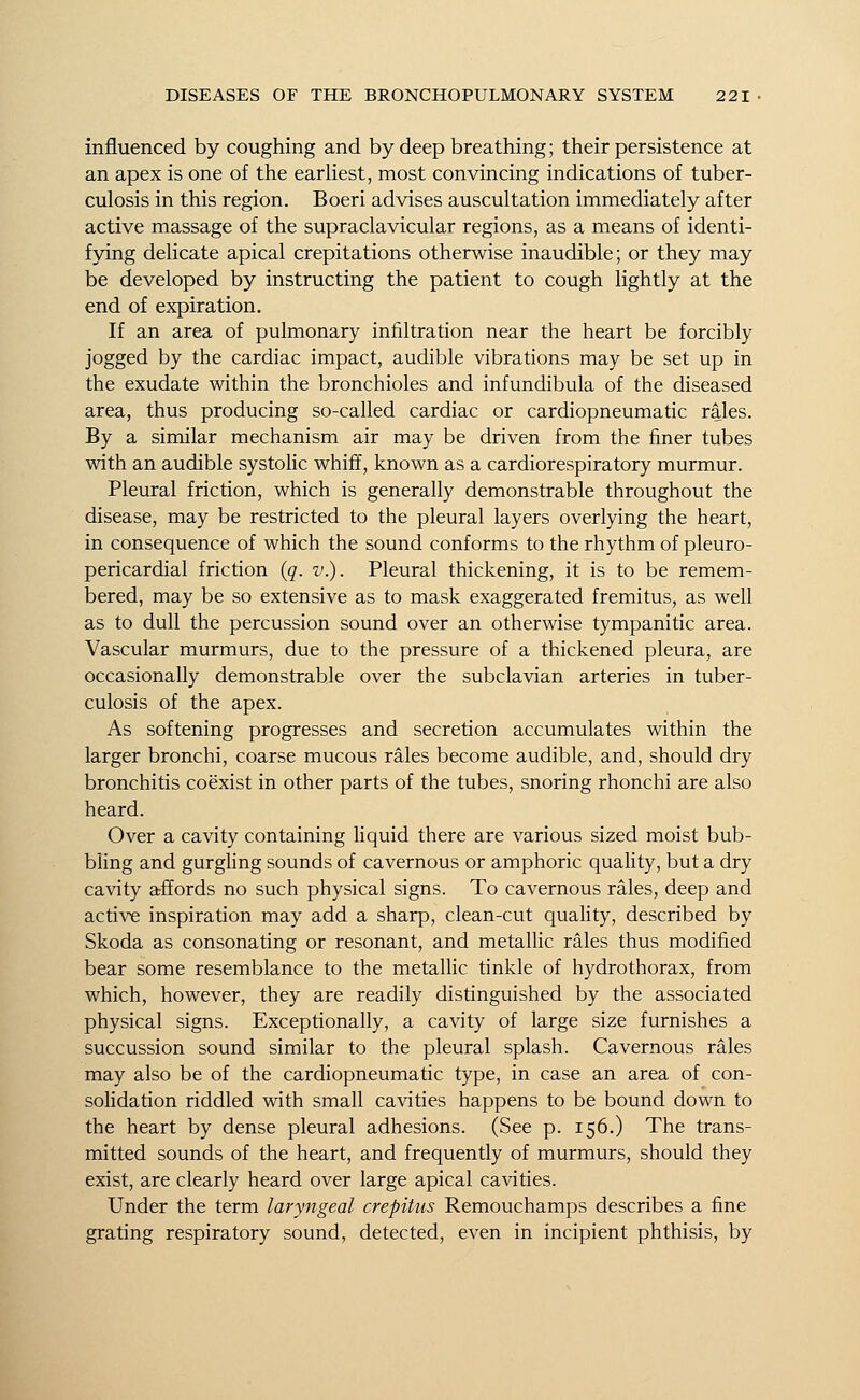influenced by coughing and by deep breathing; their persistence at an apex is one of the earliest, most convincing indications of tuber- culosis in this region. Boeri advises auscultation immediately after active massage of the supraclavicular regions, as a means of identi- fying delicate apical crepitations otherwise inaudible; or they may be developed by instructing the patient to cough lightly at the end of expiration. If an area of pulmonary infiltration near the heart be forcibly jogged by the cardiac impact, audible vibrations may be set up in the exudate within the bronchioles and infundibula of the diseased area, thus producing so-called cardiac or cardiopneumatic rales. By a similar mechanism air may be driven from the finer tubes with an audible systolic whiff, known as a cardiorespiratory murmur. Pleural friction, which is generally demonstrable throughout the disease, may be restricted to the pleural layers overlying the heart, in consequence of which the sound conforms to the rhythm of pleuro- pericardial friction (q. v.). Pleural thickening, it is to be remem- bered, may be so extensive as to mask exaggerated fremitus, as well as to dull the percussion sound over an otherwise tympanitic area. Vascular murmurs, due to the pressure of a thickened pleura, are occasionally demonstrable over the subclavian arteries in tuber- culosis of the apex. As softening progresses and secretion accumulates within the larger bronchi, coarse mucous rales become audible, and, should dry bronchitis coexist in other parts of the tubes, snoring rhonchi are also heard. Over a cavity containing liquid there are various sized moist bub- bling and gurgling sounds of cavernous or amphoric quality, but a dry cavity affords no such physical signs. To cavernous rales, deep and active inspiration may add a sharp, clean-cut quality, described by Skoda as consonating or resonant, and metallic rales thus modified bear some resemblance to the metallic tinkle of hydrothorax, from which, however, they are readily distinguished by the associated physical signs. Exceptionally, a cavity of large size furnishes a succussion sound similar to the pleural splash. Cavernous rales may also be of the cardiopneumatic type, in case an area of con- solidation riddled with small cavities happens to be bound down to the heart by dense pleural adhesions. (See p. 156.) The trans- mitted sounds of the heart, and frequently of murmurs, should they exist, are clearly heard over large apical cavities. Under the term laryngeal crepitus Remouchamps describes a fine grating respiratory sound, detected, even in incipient phthisis, by