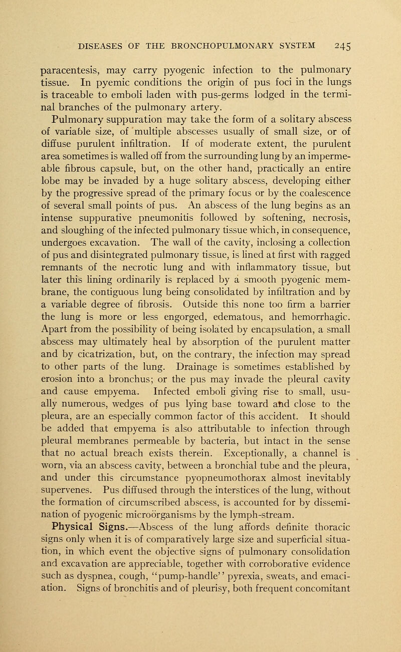 paracentesis, may carry pyogenic infection to the pulmonary tissue. In pyemic conditions the origin of pus foci in the lungs is traceable to emboli laden with pus-germs lodged in the termi- nal branches of the pulmonary artery. Pulmonary suppuration may take the form of a solitary abscess of variable size, of multiple abscesses usually of small size, or of diffuse purulent infiltration. If of moderate extent, the purulent area sometimes is walled off from the surrounding lung by an imperme- able fibrous capsule, but, on the other hand, practically an entire lobe may be invaded by a huge solitary abscess, developing either by the progressive spread of the primary focus or by the coalescence of several small points of pus. An abscess of the lung begins as an intense suppurative pneumonitis followed by softening, necrosis, and sloughing of the infected pulmonary tissue which, in consequence, undergoes excavation. The wall of the cavity, inclosing a collection of pus and disintegrated pulmonary tissue, is lined at first with ragged remnants of the necrotic lung and with inflammatory tissue, but later this lining ordinarily is replaced by a smooth pyogenic mem- brane, the contiguous lung being consolidated by infiltration and by a variable degree of fibrosis. Outside this none too firm a barrier the lung is more or less engorged, edematous, and hemorrhagic. Apart from the possibility of being isolated by encapsulation, a small abscess may ultimately heal by absorption of the purulent matter and by cicatrization, but, on the contrary, the infection may spread to other parts of the lung. Drainage is sometimes established by erosion into a bronchus; or the pus may invade the pleural cavity and cause empyema. Infected emboli giving rise to small, usu- ally numerous, wedges of pus lying base toward arid close to the pleura, are an especially common factor of this accident. It should be added that empyema is also attributable to infection through pleural membranes permeable by bacteria, but intact in the sense that no actual breach exists therein. Exceptionally, a channel is worn, via an abscess cavity, between a bronchial tube and the pleura, and under this circumstance pyopneumothorax almost inevitably supervenes. Pus diffused through the interstices of the lung, without the formation of circumscribed abscess, is accounted for by dissemi- nation of pyogenic microorganisms by the lymph-stream. Physical Signs.—Abscess of the lung affords definite thoracic signs only when it is of comparatively large size and superficial situa- tion, in which event the objective signs of pulmonary consolidation and excavation are appreciable, together with corroborative evidence such as dyspnea, cough, pump-handle pyrexia, sweats, and emaci- ation. Signs of bronchitis and of pleurisy, both frequent concomitant