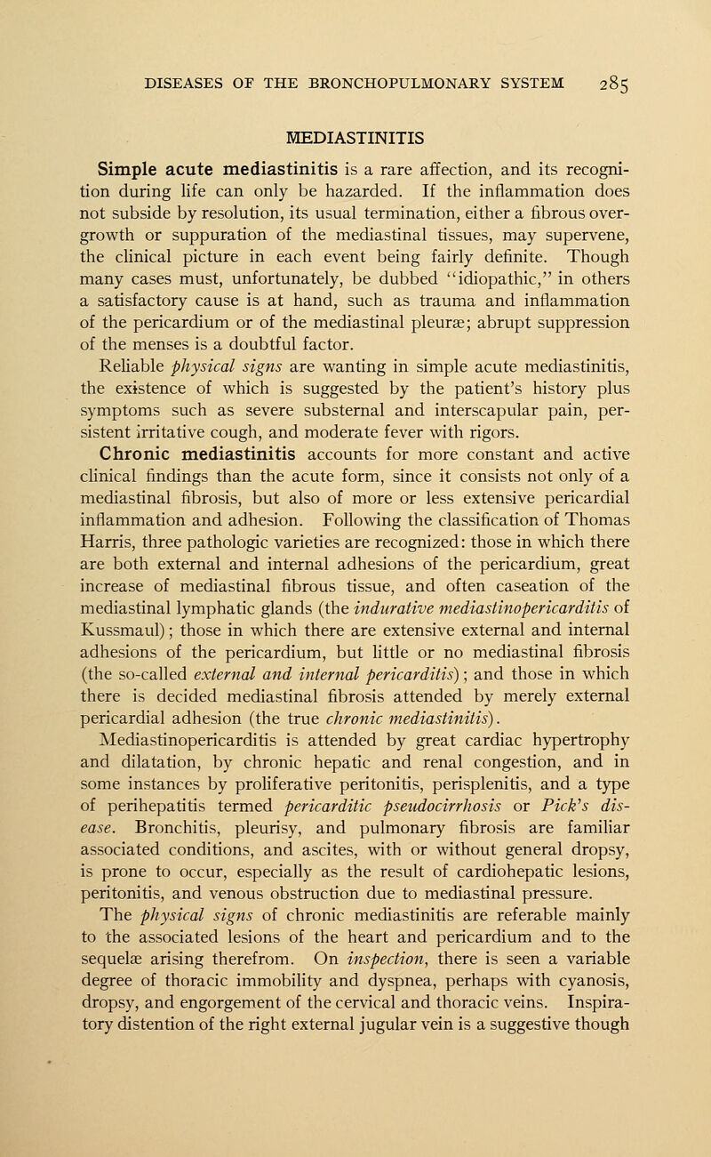MEDIASTINITIS Simple acute mediastinitis is a rare affection, and its recogni- tion during life can only be hazarded. If the inflammation does not subside by resolution, its usual termination, either a fibrous over- growth or suppuration of the mediastinal tissues, may supervene, the clinical picture in each event being fairly definite. Though many cases must, unfortunately, be dubbed idiopathic, in others a satisfactory cause is at hand, such as trauma and inflammation of the pericardium or of the mediastinal pleurae; abrupt suppression of the menses is a doubtful factor. Reliable physical signs are wanting in simple acute mediastinitis, the existence of which is suggested by the patient's history plus symptoms such as severe substernal and interscapular pain, per- sistent irritative cough, and moderate fever with rigors. Chronic mediastinitis accounts for more constant and active clinical findings than the acute form, since it consists not only of a mediastinal fibrosis, but also of more or less extensive pericardial inflammation and adhesion. Following the classification of Thomas Harris, three pathologic varieties are recognized: those in which there are both external and internal adhesions of the pericardium, great increase of mediastinal fibrous tissue, and often caseation of the mediastinal lymphatic glands (the indurative mediastinopericarditis of Kussmaul); those in which there are extensive external and internal adhesions of the pericardium, but little or no mediastinal fibrosis (the so-called external and internal pericarditis); and those in which there is decided mediastinal fibrosis attended by merely external pericardial adhesion (the true chronic mediastinitis). Mediastinopericarditis is attended by great cardiac hypertrophy and dilatation, by chronic hepatic and renal congestion, and in some instances by proliferative peritonitis, perisplenitis, and a type of perihepatitis termed pericarditic pseudocirrhosis or Pick's dis- ease. Bronchitis, pleurisy, and pulmonary fibrosis are familiar associated conditions, and ascites, with or without general dropsy, is prone to occur, especially as the result of cardiohepatic lesions, peritonitis, and venous obstruction due to mediastinal pressure. The physical signs of chronic mediastinitis are referable mainly to the associated lesions of the heart and pericardium and to the sequelae arising therefrom. On inspection, there is seen a variable degree of thoracic immobility and dyspnea, perhaps with cyanosis, dropsy, and engorgement of the cervical and thoracic veins. Inspira- tory distention of the right external jugular vein is a suggestive though
