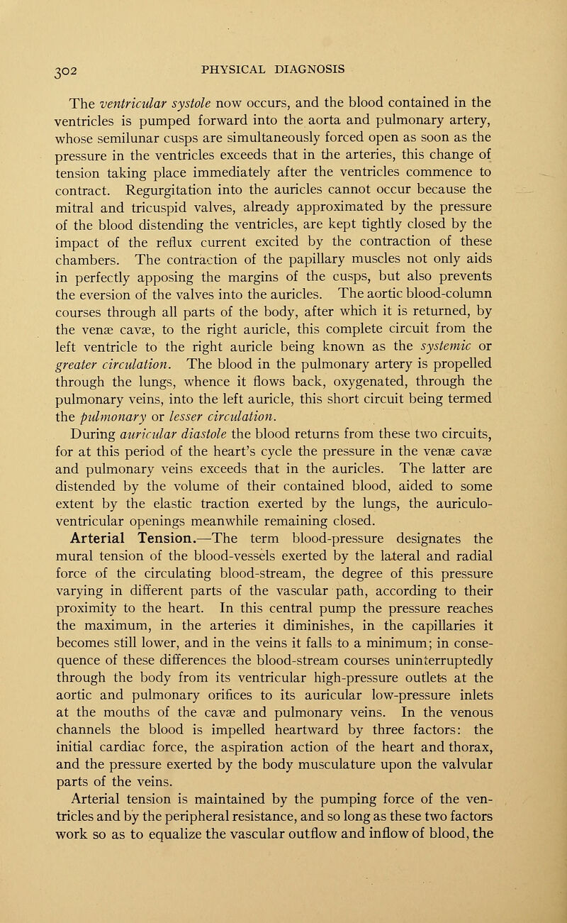 3°2 The ventricular systole now occurs, and the blood contained in the ventricles is pumped forward into the aorta and pulmonary artery, whose semilunar cusps are simultaneously forced open as soon as the pressure in the ventricles exceeds that in the arteries, this change of tension taking place immediately after the ventricles commence to contract. Regurgitation into the auricles cannot occur because the mitral and tricuspid valves, already approximated by the pressure of the blood distending the ventricles, are kept tightly closed by the impact of the reflux current excited by the contraction of these chambers. The contraction of the papillary muscles not only aids in perfectly apposing the margins of the cusps, but also prevents the eversion of the valves into the auricles. The aortic blood-column courses through all parts of the body, after which it is returned, by the venae cavae, to the right auricle, this complete circuit from the left ventricle to the right auricle being known as the systemic or greater circulation. The blood in the pulmonary artery is propelled through the lungs, whence it flows back, oxygenated, through the pulmonary veins, into the left auricle, this short circuit being termed the pulmonary or lesser circulation. During auricular diastole the blood returns from these two circuits, for at this period of the heart's cycle the pressure in the venae cavae and pulmonary veins exceeds that in the auricles. The latter are distended by the volume of their contained blood, aided to some extent by the elastic traction exerted by the lungs, the auriculo- ventricular openings meanwhile remaining closed. Arterial Tension.—The term blood-pressure designates the mural tension of the blood-vessels exerted by the lateral and radial force of the circulating blood-stream, the degree of this pressure varying in different parts of the vascular path, according to their proximity to the heart. In this central pump the pressure reaches the maximum, in the arteries it diminishes, in the capillaries it becomes still lower, and in the veins it falls to a minimum; in conse- quence of these differences the blood-stream courses uninterruptedly through the body from its ventricular high-pressure outlets at the aortic and pulmonary orifices to its auricular low-pressure inlets at the mouths of the cavae and pulmonary veins. In the venous channels the blood is impelled heartward by three factors: the initial cardiac force, the aspiration action of the heart and thorax, and the pressure exerted by the body musculature upon the valvular parts of the veins. Arterial tension is maintained by the pumping force of the ven- tricles and by the peripheral resistance, and so long as these two factors work so as to equalize the vascular outflow and inflow of blood, the