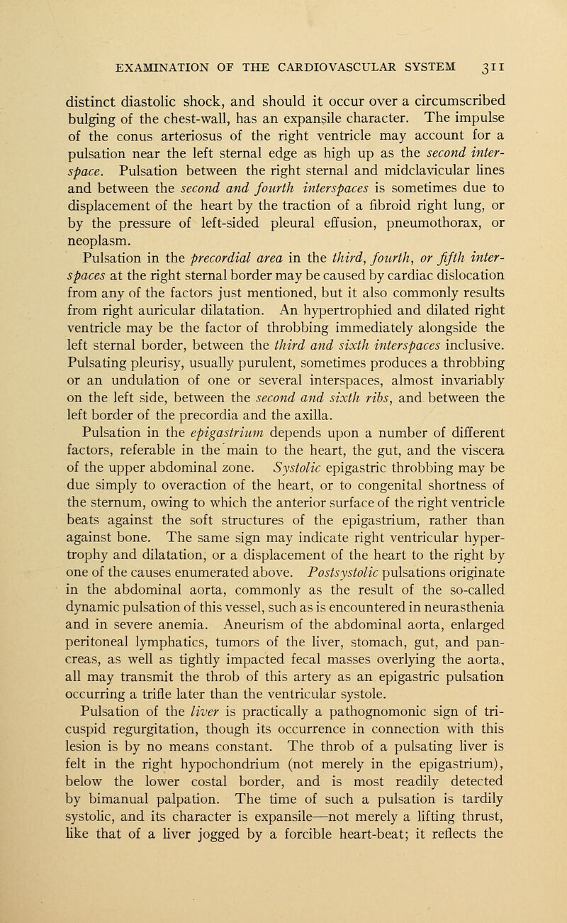 distinct diastolic shock, and should it occur over a circumscribed bulging of the chest-wall, has an expansile character. The impulse of the conus arteriosus of the right ventricle may account for a pulsation near the left sternal edge as high up as the second inter- space. Pulsation between the right sternal and midclavicular lines and between the second and fourth interspaces is sometimes due to displacement of the heart by the traction of a fibroid right lung, or by the pressure of left-sided pleural effusion, pneumothorax, or neoplasm. Pulsation in the precordial area in the third, fourth, or fifth inter- spaces at the right sternal border may be caused by cardiac dislocation from any of the factors just mentioned, but it also commonly results from right auricular dilatation. An hypertrophied and dilated right ventricle may be the factor of throbbing immediately alongside the left sternal border, between the third and sixth interspaces inclusive. Pulsating pleurisy, usually purulent, sometimes produces a throbbing or an undulation of one or several interspaces, almost invariably on the left side, between the second and sixth ribs, and between the left border of the precordia and the axilla. Pulsation in the epigastrium depends upon a number of different factors, referable in the main to the heart, the gut, and the viscera of the upper abdominal zone. Systolic epigastric throbbing may be due simply to overaction of the heart, or to congenital shortness of the sternum, owing to which the anterior surface of the right ventricle beats against the soft structures of the epigastrium, rather than against bone. The same sign may indicate right ventricular hyper- trophy and dilatation, or a displacement of the heart to the right by one of the causes enumerated above. Postsystolic pulsations originate in the abdominal aorta, commonly as the result of the so-called dynamic pulsation of this vessel, such as is encountered in neurasthenia and in severe anemia. Aneurism of the abdominal aorta, enlarged peritoneal lymphatics, tumors of the liver, stomach, gut, and pan- creas, as well as tightly impacted fecal masses overlying the aorta, all may transmit the throb of this artery as an epigastric pulsation occurring a trifle later than the ventricular systole. Pulsation of the liver is practically a pathognomonic sign of tri- cuspid regurgitation, though its occurrence in connection with this lesion is by no means constant. The throb of a pulsating liver is felt in the right hypochondrium (not merely in the epigastrium), below the lower costal border, and is most readily detected by bimanual palpation. The time of such a pulsation is tardily systolic, and its character is expansile—not merely a lifting thrust, like that of a liver jogged by a forcible heart-beat; it reflects the