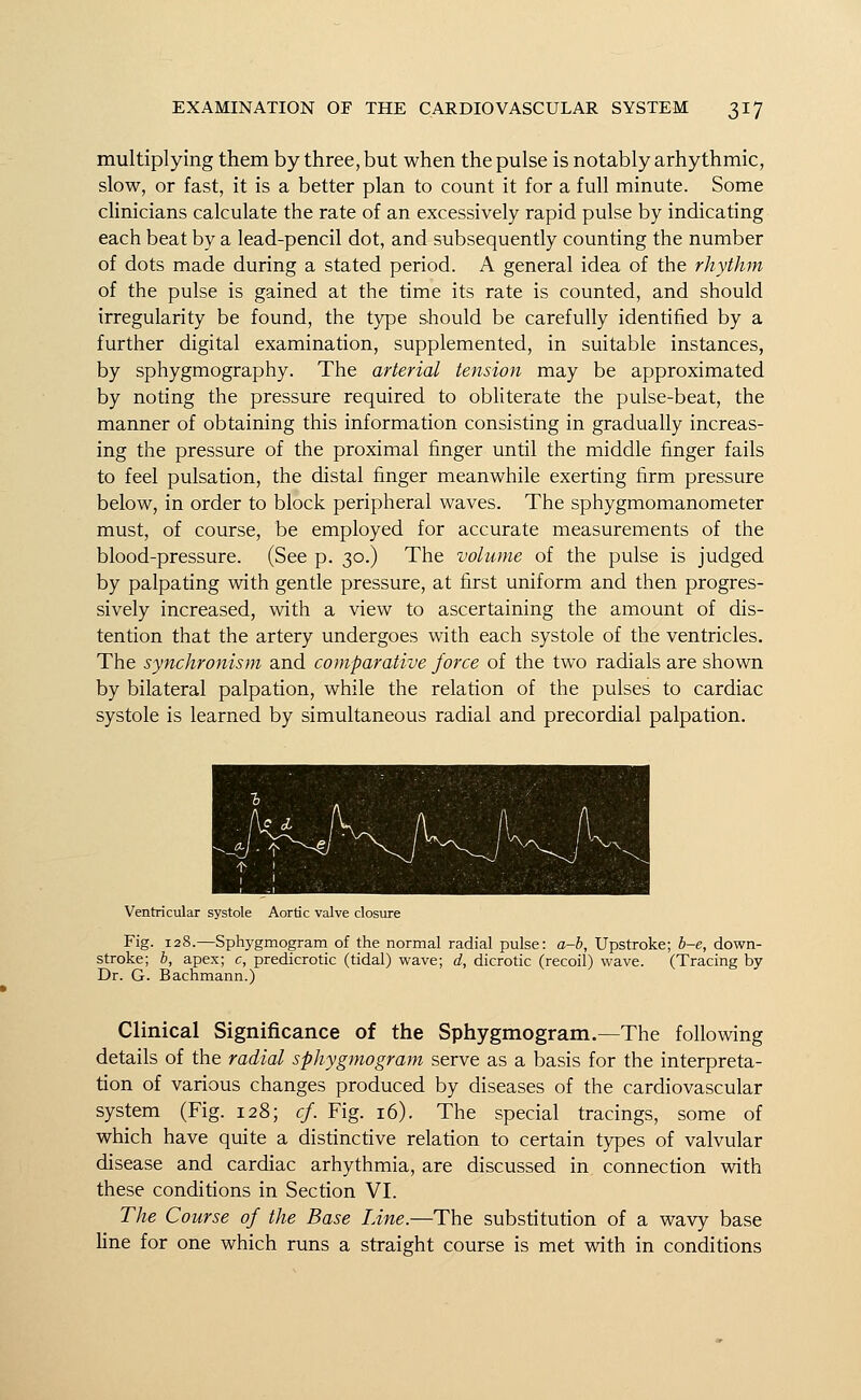 multiplying them by three, but when the pulse is notably arhythmic, slow, or fast, it is a better plan to count it for a full minute. Some clinicians calculate the rate of an excessively rapid pulse by indicating each beat by a lead-pencil dot, and subsequently counting the number of dots made during a stated period. A general idea of the rhythm of the pulse is gained at the time its rate is counted, and should irregularity be found, the type should be carefully identified by a further digital examination, supplemented, in suitable instances, by sphygmography. The arterial tension may be approximated by noting the pressure required to obliterate the pulse-beat, the manner of obtaining this information consisting in gradually increas- ing the pressure of the proximal finger until the middle finger fails to feel pulsation, the distal finger meanwhile exerting firm pressure below, in order to block peripheral waves. The sphygmomanometer must, of course, be employed for accurate measurements of the blood-pressure. (See p. 30.) The volume of the pulse is judged by palpating with gentle pressure, at first uniform and then progres- sively increased, with a view to ascertaining the amount of dis- tention that the artery undergoes with each systole of the ventricles. The synchronism and comparative force of the two radials are shown by bilateral palpation, while the relation of the pulses to cardiac systole is learned by simultaneous radial and precordial palpation. Ventricular systole Aortic valve closure Fig. 128.—Sphygmogram of the normal radial pulse: a-b, Upstroke; b-e, down- stroke; b, apex; c, predicrotic (tidal) wave; d, dicrotic (recoil) wave. (Tracing by Dr. G. Bachmann.) Clinical Significance of the Sphygmogram.—The following details of the radial sphygmogram serve as a basis for the interpreta- tion of various changes produced by diseases of the cardiovascular system (Fig. 128; cf. Fig. 16). The special tracings, some of which have quite a distinctive relation to certain types of valvular disease and cardiac arhythmia, are discussed in connection with these conditions in Section VI. The Course of the Base Line.—The substitution of a wavy base line for one which runs a straight course is met with in conditions