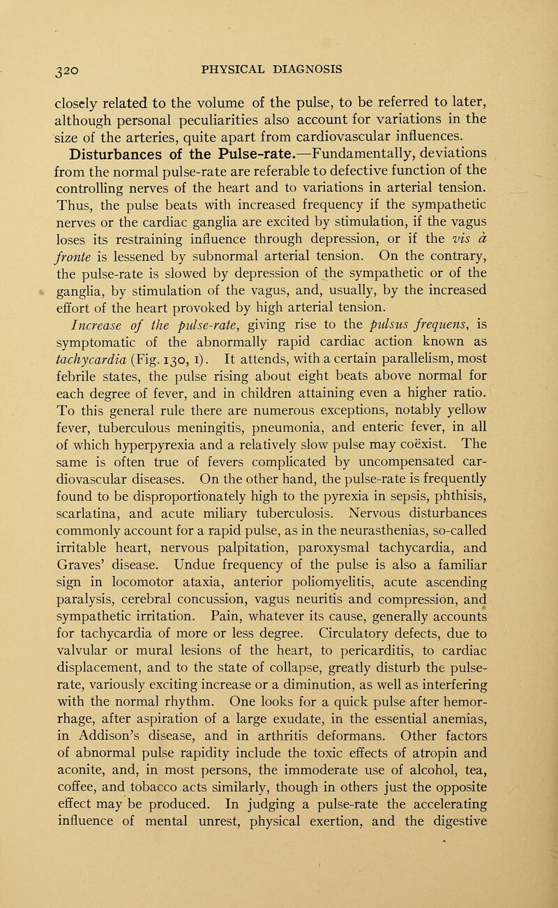 closely related to the volume of the pulse, to be referred to later, although personal peculiarities also account for variations in the size of the arteries, quite apart from cardiovascular influences. Disturbances of the Pulse-rate.—Fundamentally, deviations from the normal pulse-rate are referable to defective function of the controlling nerves of the heart and to variations in arterial tension. Thus, the pulse beats with increased frequency if the sympathetic nerves or the cardiac ganglia are excited by stimulation, if the vagus loses its restraining influence through depression, or if the vis a fronte is lessened by subnormal arterial tension. On the contrary, the pulse-rate is slowed by depression of the sympathetic or of the ganglia, by stimulation of the vagus, and, usually, by the increased effort of the heart provoked by high arterial tension. Increase of the pidse-rate, giving rise to the pulsus frequens, is symptomatic of the abnormally rapid cardiac action known as tachycardia (Fig. 130, 1). It attends, with a certain parallelism, most febrile states, the pulse rising about eight beats above normal for each degree of fever, and in children attaining even a higher ratio. To this general rule there are numerous exceptions, notably yellow fever, tuberculous meningitis, pneumonia, and enteric fever, in all of which hyperpyrexia and a relatively slow pulse may coexist. The same is often true of fevers complicated by uncompensated car- diovascular diseases. On the other hand, the pulse-rate is frequently found to be disproportionately high to the pyrexia in sepsis, phthisis, scarlatina, and acute miliary tuberculosis. Nervous disturbances commonly account for a rapid pulse, as in the neurasthenias, so-called irritable heart, nervous palpitation, paroxysmal tachycardia, and Graves' disease. Undue frequency of the pulse is also a familiar sign in locomotor ataxia, anterior poliomyelitis, acute ascending paralysis, cerebral concussion, vagus neuritis and compression, and sympathetic irritation. Pain, whatever its cause, generally accounts for tachycardia of more or less degree. Circulatory defects, due to valvular or mural lesions of the heart, to pericarditis, to cardiac displacement, and to the state of collapse, greatly disturb the pulse- rate, variously exciting increase or a diminution, as well as interfering with the normal rhythm. One looks for a quick pulse after hemor- rhage, after aspiration of a large exudate, in the essential anemias, in Addison's disease, and in arthritis deformans. Other factors of abnormal pulse rapidity include the toxic effects of atropin and aconite, and, in most persons, the immoderate use of alcohol, tea, coffee, and tobacco acts similarly, though in others just the opposite effect may be produced. In judging a pulse-rate the accelerating influence of mental unrest, physical exertion, and the digestive