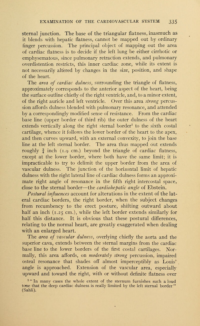 sternal junction. The base of the triangular flatness, inasmuch as it blends with hepatic flatness, cannot be mapped out by ordinary finger percussion. The principal object of mapping out the area of cardiac flatness is to decide if the left lung be either cirrhotic or emphysematous, since pulmonary retraction extends, and pulmonary overdistention restricts, this inner cardiac zone, while its extent is not necessarily altered by changes in the size, position, and shape of the heart. The area of cardiac dulness, surrounding the triangle of flatness, approximately corresponds to the anterior aspect of the heart, being the surface outline chiefly of the right ventricle, and, to a minor extent, of the right auricle and left ventricle. Over this area strong percus- sion affords dulness blended with pulmonary resonance, and attended by a correspondingly modified sense of resistance. From the cardiac base line (upper border of third rib) the outer dulness of the heart extends vertically along the right sternal border1 to the sixth costal cartilage, whence it follows the lower border of the heart to the apex, and then curves upward, with an external convexity, to join the base line at the left sternal border. The area thus mapped out extends roughly |- inch (i.g cm.) beyond the triangle of cardiac flatness, except at the lower border, where both have the same limit; it is impracticable to try to delimit the upper border from the area of vascular dulness. The junction of the horizontal limit of hepatic dulness with the right lateral line of cardiac dulness forms an approxi- mate right angle of resonance in the fifth right intercostal space, close to the sternal border—the cardiohepatic angle of Ebstein. Postural influences account for alterations in the extent of the lat- eral cardiac borders, the right border, when the subject changes from recumbency to the erect posture, shifting outward about half an inch (1.25 cm.), while the left border extends similarly for half this distance. It is obvious that these postural differences, relating to the normal heart, are greatly exaggerated when dealing with an enlarged heart. The area of vascular dulness, overlying chiefly the aorta and the superior cava, extends between the sternal margins from the cardiac base line to the lower borders of the first costal cartilages. Nor- mally, this area affords, on moderately strong percussion, impaired osteal resonance that shades off almost imperceptibly as Louis' angle is approached. Extension of the vascular area, especially upward and toward the right, with or without definite flatness over 1 In many cases the whole extent of the sternum furnishes such a loud tone that the deep cardiac dulness is really limited by the left sternal border  (Sahli).