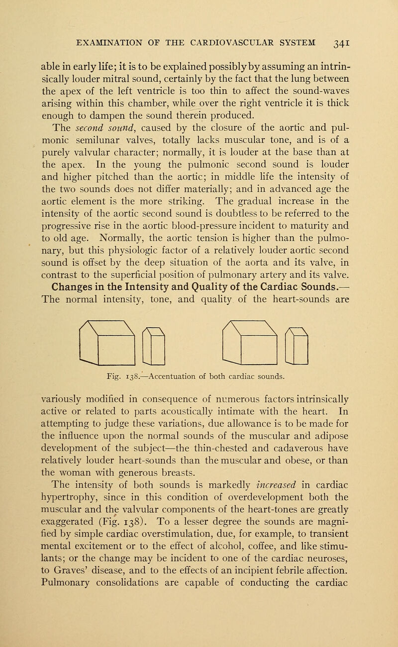 able in early life; it is to be explained possibly by assuming an intrin- sically louder mitral sound, certainly by the fact that the lung between the apex of the left ventricle is too thin to affect the sound-waves arising within this chamber, while over the right ventricle it is thick enough to dampen the sound therein produced. The second sound, caused by the closure of the aortic and pul- monic semilunar valves, totally lacks muscular tone, and is of a purely valvular character; normally, it is louder at the base than at the apex. In the young the pulmonic second sound is louder and higher pitched than the aortic; in middle life the intensity of the two sounds does not differ materially; and in advanced age the aortic element is the more striking. The gradual increase in the intensity of the aortic second sound is doubtless to be referred to the progressive rise in the aortic blood-pressure incident to maturity and to old age. Normally, the aortic tension is higher than the pulmo- nary, but this physiologic factor of a relatively louder aortic second sound is offset by the deep situation of the aorta and its valve, in contrast to the superficial position of pulmonary artery and its valve. Changes in the Intensity and Quality of the Cardiac Sounds.— The normal intensity, tone, and quality of the heart-sounds are AZ\ A^ Fig. 138.—Accentuation of both cardiac sounds. variously modified in consequence of numerous factors intrinsically active or related to parts acoustically intimate with the heart. In attempting to judge these variations, due allowance is to be made for the influence upon the normal sounds of the muscular and adipose development of the subject—the thin-chested and cadaverous have relatively louder heart-sounds than the muscular and obese, or than the woman with generous breasts. The intensity of both sounds is markedly increased in cardiac hypertrophy, since in this condition of overdevelopment both the muscular and the valvular components of the heart-tones are greatly exaggerated (Fig. 138). To a lesser degree the sounds are magni- fied by simple cardiac overstimulation, due, for example, to transient mental excitement or to the effect of alcohol, coffee, and like stimu- lants; or the change may be incident to one of the cardiac neuroses, to Graves' disease, and to the effects of an incipient febrile affection. Pulmonary consolidations are capable of conducting the cardiac