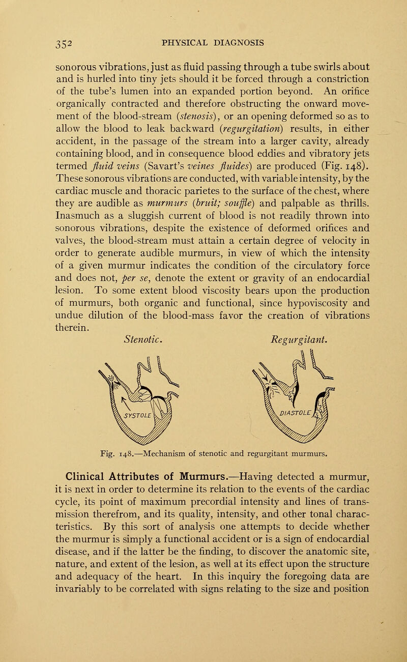 sonorous vibrations, just as fluid passing through a tube swirls about and is hurled into tiny jets should it be forced through a constriction of the tube's lumen into an expanded portion beyond. An orifice organically contracted and therefore obstructing the onward move- ment of the blood-stream (stenosis), or an opening deformed so as to allow the blood to leak backward (regurgitation) results, in either accident, in the passage of the stream into a larger cavity, already containing blood, and in consequence blood eddies and vibratory jets termed fluid veins (Savart's veines fluides) are produced (Fig. 148). These sonorous vibrations are conducted, with variable intensity, by the cardiac muscle and thoracic parietes to the surface of the chest, where they are audible as murmurs (bruit; souffle) and palpable as thrills. Inasmuch as a sluggish current of blood is not readily thrown into sonorous vibrations, despite the existence of deformed orifices and valves, the blood-stream must attain a certain degree of velocity in order to generate audible murmurs, in view of which the intensity of a given murmur indicates the condition of the circulatory force and does not, per se, denote the extent or gravity of an endocardial lesion. To some extent blood viscosity bears upon the production of murmurs, both organic and functional, since hypoviscosity and undue dilution of the blood-mass favor the creation of vibrations therein. Stenotic. Regurgitant. Mechanism of stenotic and regurgitant murmurs. Clinical Attributes of Murmurs.—Having detected a murmur, it is next in order to determine its relation to the events of the cardiac cycle, its point of maximum precordial intensity and lines of trans- mission therefrom, and its quality, intensity, and other tonal charac- teristics. By this sort of analysis one attempts to decide whether the murmur is simply a functional accident or is a sign of endocardial disease, and if the latter be the finding, to discover the anatomic site, nature, and extent of the lesion, as well at its effect upon the structure and adequacy of the heart. In this inquiry the foregoing data are invariably to be correlated with signs relating to the size and position