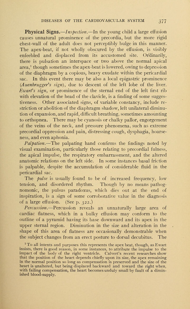 Physical Signs.—Inspection.—In the young child a large effusion causes unnatural prominence of the precordia, but the more rigid chest-wall of the adult does not perceptibly bulge in this manner. The apex-beat, if not wholly obscured by the effusion, is visibly enfeebled and displaced from its accustomed site. Ordinarily, there is pulsation an interspace or two above the normal apical area,1 though sometimes the apex-beat is lowered, owing to depression of the diaphragm by a copious, heavy exudate within the pericardial sac. In this event there may be also a local epigastric prominence (Auenbrugger's sign), due to descent of the left lobe of the liver. Ewartfs sign, or prominence of the sternal end of the left first rib with elevation of the head of the clavicle, is a finding of some sugges- tiveness. Other associated signs, of variable constancy, include re- striction or abolition of the diaphragm shadow, left unilateral diminu- tion of expansion, and rapid, difficult breathing, sometimes amounting to orthopnea. There may be cyanosis or chalky pallor, engorgement of the veins of the neck, and pressure phenomena, such as extreme precordial oppression and pain, distressing cough, dysphagia, hoarse- ness, and even aphonia. Palpation.—The palpating hand confirms the findings noted by visual examination, particularly those relating to precordial fulness, the apical impulse, the respiratory embarrassment, and the altered anatomic relations on the left side. In some instances basal friction is palpable, despite the accumulation of considerable fluid in the pericardial sac. The pulse is usually found to be of increased frequency, low tension, and disordered rhythm. Though by no means pathog- nomonic, the pulsus paradoxus, which dies out at the end of inspiration, is a sign of some corroborative value in the diagnosis of a large effusion. (See p. 322.) Percussion.—Percussion reveals an unnaturally large area of cardiac flatness, which in a bulky effusion may conform to the outline of a pyramid having its base downward and its apex in the upper sternal region. Diminution in the size and alteration in the shape of this area of flatness are occasionally demonstrable when the subject changes from an erect posture to dorsal decubitus. The 1To all intents and purposes this represents the apex beat, though, asEwart insists, there is good reason, in some instances, to attribute the impulse to the impact of the body of the right ventricle. Calvert's recent researches show- that the position of the heart depends chiefly upon its size, the apex remaining in the normal position so long as compensation is preserved and the size of the heart is unaltered, but being displaced backward and toward the right when, with failing compensation, the heart becomes unduly small by fault of a dimin- ished blood-supply.