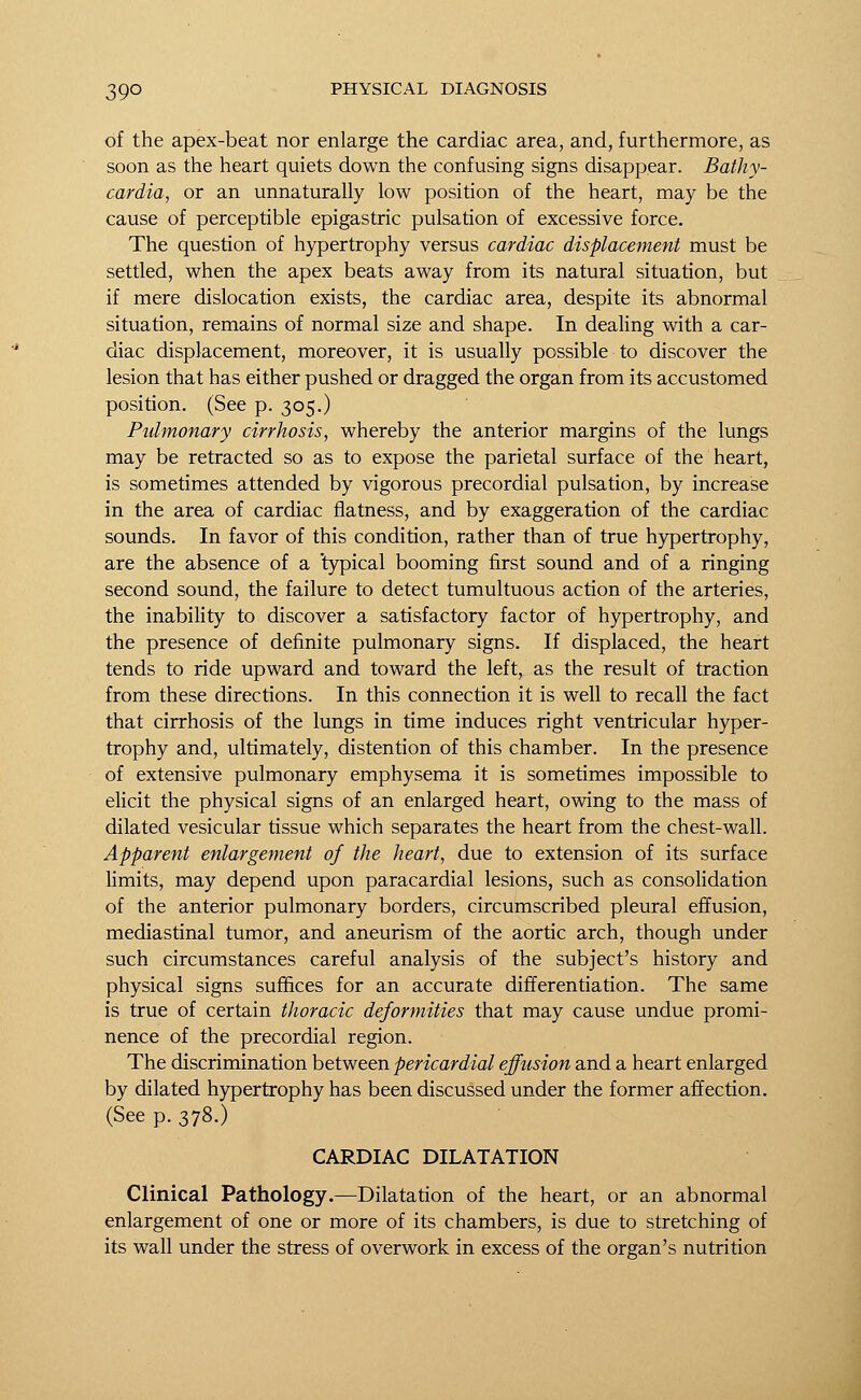 of the apex-beat nor enlarge the cardiac area, and, furthermore, as soon as the heart quiets down the confusing signs disappear. Bathy- cardia, or an unnaturally low position of the heart, may be the cause of perceptible epigastric pulsation of excessive force. The question of hypertrophy versus cardiac displacement must be settled, when the apex beats away from its natural situation, but if mere dislocation exists, the cardiac area, despite its abnormal situation, remains of normal size and shape. In dealing with a car- diac displacement, moreover, it is usually possible to discover the lesion that has either pushed or dragged the organ from its accustomed position. (See p. 305.) Pidmonary cirrhosis, whereby the anterior margins of the lungs may be retracted so as to expose the parietal surface of the heart, is sometimes attended by vigorous precordial pulsation, by increase in the area of cardiac flatness, and by exaggeration of the cardiac sounds. In favor of this condition, rather than of true hypertrophy, are the absence of a 'typical booming first sound and of a ringing second sound, the failure to detect tumultuous action of the arteries, the inability to discover a satisfactory factor of hypertrophy, and the presence of definite pulmonary signs. If displaced, the heart tends to ride upward and toward the left, as the result of traction from these directions. In this connection it is well to recall the fact that cirrhosis of the lungs in time induces right ventricular hyper- trophy and, ultimately, distention of this chamber. In the presence of extensive pulmonary emphysema it is sometimes impossible to elicit the physical signs of an enlarged heart, owing to the mass of dilated vesicular tissue which separates the heart from the chest-wall. Apparent enlargement of the heart, due to extension of its surface limits, may depend upon paracardial lesions, such as consolidation of the anterior pulmonary borders, circumscribed pleural effusion, mediastinal tumor, and aneurism of the aortic arch, though under such circumstances careful analysis of the subject's history and physical signs suffices for an accurate differentiation. The same is true of certain thoracic deformities that may cause undue promi- nence of the precordial region. The discrimination between pericardial effusion and a heart enlarged by dilated hypertrophy has been discussed under the former affection. (See p. 378.) CARDIAC DILATATION Clinical Pathology.—Dilatation of the heart, or an abnormal enlargement of one or more of its chambers, is due to stretching of its wall under the stress of overwork in excess of the organ's nutrition