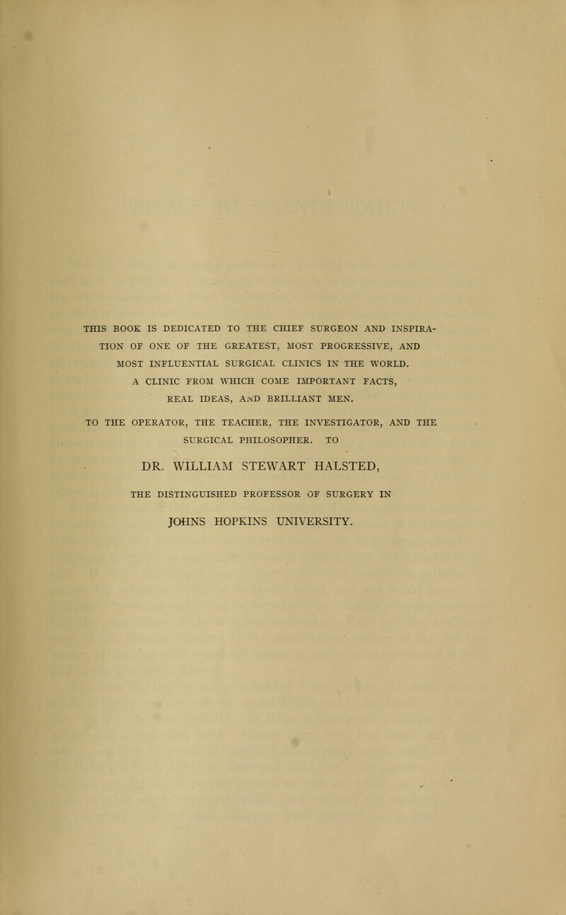 THIS BOOK IS DEDICATED TO THE CHIEF SURGEON AND INSPIRA- TION OE ONE OE THE GREATEST, MOST PROGRESSIVE, AND MOST INFLUENTIAL SURGICAL CLINICS IN THE WORLD. A CLINIC EROM WHICH COME IMPORTANT PACTS, REAL IDEAS, AND BRILLIANT MEN. TO THE OPERATOR, THE TEACHER, THE INVESTIGATOR, AND THE SURGICAL PHILOSOPHER. TO DR. WILLIAM STEWART HALSTED, THE DISTINGUISHED PROFESSOR OF SURGERY IN JOHNS HOPKINS UNIVERSITY.