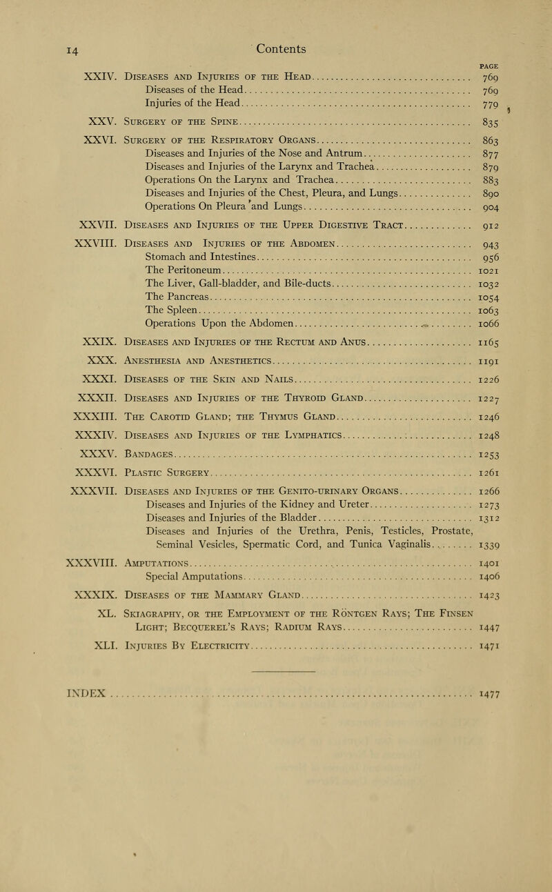 PAGE XXIV. Diseases and Injuries of the Head 769 Diseases of the Head 769 Injuries of the Head 779 XXV. Surgery of the Spine 835 XXVI. Surgery of the Respiratory Organs 863 Diseases and Injuries of the Nose and Antrum 877 Diseases and Injuries of the Larynx and Trachea 879 Operations On the Larynx and Trachea 883 Diseases and Injuries of the Chest, Pleura, and Lungs 890 Operations On Pleura and Lungs 904 XXVII. Diseases and Injuries of the Upper Digestive Tract 912 XXVIII. Diseases and Injuries of the Abdomen 943 Stomach and Intestines 956 The Peritoneum 1021 The Liver, Gall-bladder, and Bile-ducts 1032 The Pancreas 1054 The Spleen 1063 Operations Upon the Abdomen „, 1066 XXIX. Diseases and Injuries of the Rectum and Anus 1165 XXX. Anesthesia and Anesthetics 1191 XXXI. Diseases of the Skin and Nails 1226 XXXII. Diseases and Injuries of the Thyroid Gland 1227 XXXIII. The Carotid Gland; the Thymus Gland 1246 XXXIV. Diseases and Injuries of the Lymphatics : 1248 XXXV. Bandages 1253 XXXVI. Plastic Surgery 1261 XXXVII. Diseases and Injuries of the Genito-urtnary Organs 1266 Diseases and Injuries of the Kidney and Ureter 1273 Diseases and Injuries of the Bladder 1312 Diseases and Injuries of the Urethra, Penis, Testicles, Prostate, Seminal Vesicles, Spermatic Cord, and Tunica Vaginalis *339 XXXVIII. Amputations 1401 Special Amputations 1406 XXXIX. Diseases of the Mammary Gland 1423 XL. Skiagraphy, or the Employment of the Rontgen Rays; The Finsen Light; Becquerel's Rays; Radium Rays 1447 XLI. Injuries By Electricity 1471 INDEX 1477