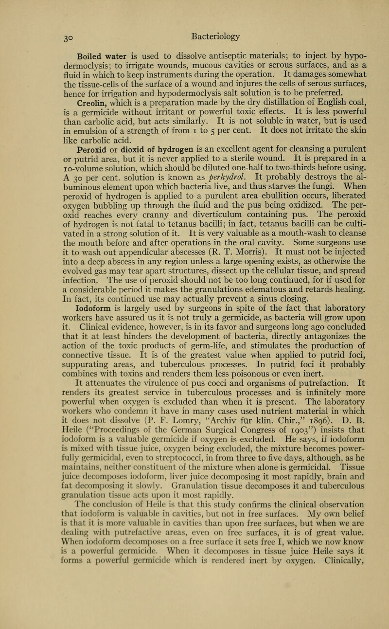 Boiled water is used to dissolve antiseptic materials; to inject by hypo- dermoclysis; to irrigate wounds, mucous cavities or serous surfaces, and as a fluid in which to keep instruments during the operation. It damages somewhat the tissue-cells of the surface of a wound and injures the cells of serous surfaces, hence for irrigation and hypodermoclysis salt solution is to be preferred. Creolin, which is a preparation made by the dry distillation of English coal, is a germicide without irritant or powerful toxic effects. It is less powerful than carbolic acid, but acts similarly. It is not soluble in water, but is used in emulsion of a strength of from i to 5 per cent. It does not irritate the skin like carbolic acid. Peroxid or dioxid of hydrogen is an excellent agent for cleansing a purulent or putrid area, but it is never applied to a sterile wound. It is prepared in a 10-volume solution, which should be diluted one-half to two-thirds before using. A 30 per cent, solution is known as perhydrol. It probably destroys the al- buminous element upon which bacteria live, and thus starves the fungi. When peroxid of hydrogen is applied to a purulent area ebullition occurs, liberated oxygen bubbling up through the fluid and the pus being oxidized. The per- oxid reaches every cranny and diverticulum containing pus. The peroxid of hydrogen is not fatal to tetanus bacilli; in fact, tetanus bacilli can be culti- vated in a strong solution of it. It is very valuable as a mouth-wash to cleanse the mouth before and after operations in the oral cavity. Some surgeons use it to wash out appendicular abscesses (R. T. Morris). It must not be injected into a deep abscess in any region unless a large opening exists, as otherwise the evolved gas may tear apart structures, dissect up the cellular tissue, and spread infection. The use of peroxid should not be too long continued, for if used for a considerable period it makes the granulations edematous and retards healing. In fact, its continued use may actually prevent a sinus closing. Iodoform is largely used by surgeons in spite of the fact that laboratory workers have assured us it is not truly a germicide, as bacteria will grow upon it. Clinical evidence, however, is in its favor and surgeons long ago concluded that it at least hinders the development of bacteria, directly antagonizes the action of the toxic products of germ-life, and stimulates the production of connective tissue. It is of the greatest value when applied to putrid foci, suppurating areas, and tuberculous processes. In putrid foci it probably combines with toxins and renders them less poisonous or even inert. It attenuates the virulence of pus cocci and organisms of putrefaction. It renders its greatest service in tuberculous processes and is infinitely more powerful when oxygen is excluded than when it is present. The laboratory workers who condemn it have in many cases used nutrient material in which it does not dissolve (P. F. Lomry, Archiv fur klin. Chir., 1896). D. B. Heile (Proceedings of the German Surgical Congress of 1903) insists that iodoform is a valuable germicide if oxygen is excluded. He says, if iodoform is mixed with tissue juice, oxygen being excluded, the mixture becomes power- fully germicidal, even to streptococci, in from three to five days, although, as he maintains, neither constituent of the mixture when alone is germicidal. Tissue juice decomposes iodoform, liver juice decomposing it most rapidly, brain and fat decomposing it slowly. Granulation tissue decomposes it and tuberculous granulation (issue acts upon it most rapidly. The conclusion of Heile is that this study confirms the clinical observation that iodoform is valuable in cavities, but not in free surfaces. My own belief is that it is more valuable in cavities than upon free surfaces, but when we are dealing with putrefactive anas, even on free surfaces, it is of great value. When iodoform decomposes on a free surface it sets free I, which we now know is a powerful germicide. When it decomposes in tissue juice Heile says it forms a powerful germicide which is rendered inert by oxygen. Clinically,